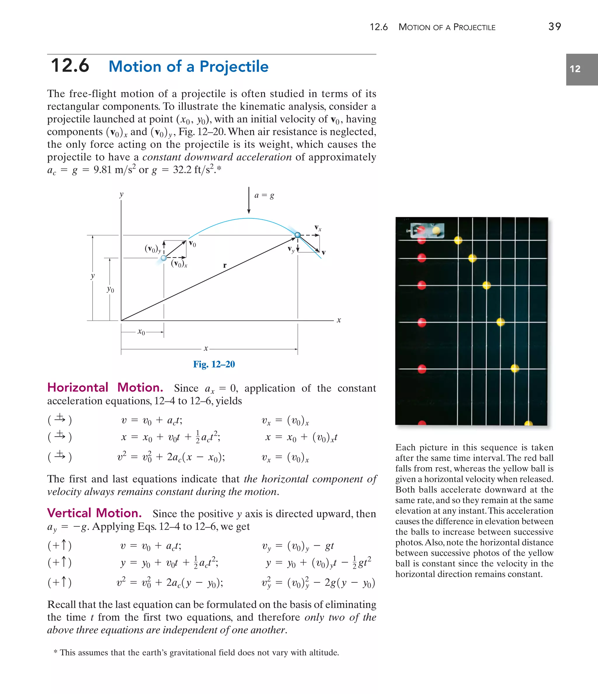 12.6 MOTION OF A PROJECTILE 39
12
12.6 Motion of a Projectile
The free-flight motion of a projectile is often studied in terms of its
rectangular components. To illustrate the kinematic analysis, consider a
projectile launched at point ( ), with an initial velocity of having
components and Fig. 12–20.When air resistance is