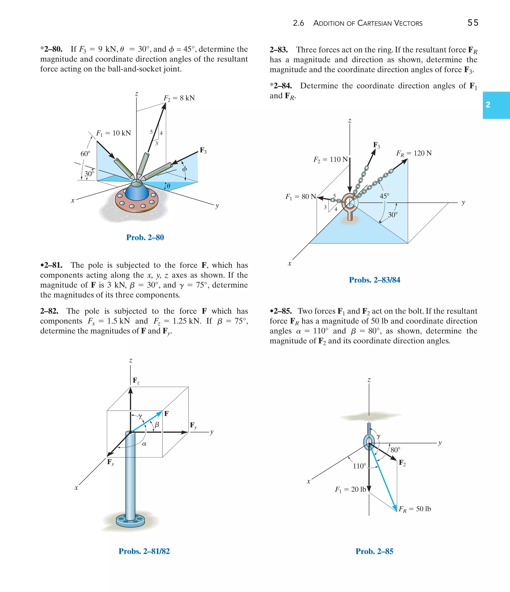 2.6 ADDITION OF CARTESIAN VECTORS 55
2
*2–80. If , , and = 45°, determine the
magnitude and coordinate direction angles of the resultant
force acting on the ball-and-socket joint.
f
u = 30°
F3 = 9 kN
•2–85. Two forces F1 and F2 act on the bolt. If the resultant
force FR has a magnitude of 50 lb and coordinate direction
angles and , as shown, determine the
magnitude of F2 and its coordinate direction angles.
b = 80°
a = 110°
4
3
5
F3
F2  8 kN
F1  10 kN
z
y
x
u
f
30
60
Prob. 2–80
z
Fz
Fy
Fx
F
y
x
a
b
g
Probs. 2–81/82
x
y
z
3 4
5
F3
45
30
F1  80 N
F2  110 N
FR  120 N
Probs. 2–83/84
F2
80
110
x
y
z
g
F1  20 lb
FR  50 lb
Prob. 2–85
2–83. Three forces act on the ring. If the resultant force FR
has a magnitude and direction as shown, determine the
magnitude and the coordinate direction angles of force F3.
*2–84. Determine the coordinate direction angles of F1
and FR.
•2–81. The pole is subjected to the force F, which has
components acting along the x, y, z axes as shown. If the
magnitude of F is 3 kN, , and , determine
the magnitudes of its three components.
2–82. The pole is subjected to the force F which has
components and . If ,
determine the magnitudes of F and Fy.
b = 75°
Fz = 1.25 kN
Fx = 1.5 kN
g = 75°
b = 30°
 