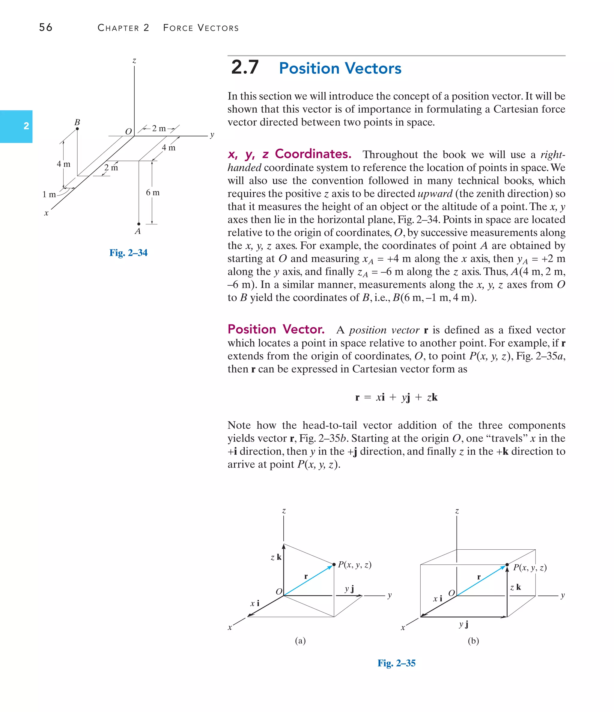56 CHAPTER 2 FORCE VECTORS
2
2.7 Position Vectors
In this section we will introduce the concept of a position vector. It will be
shown that this vector is of importance in formulating a Cartesian force
vector directed between two points in space.
x, y, z Coordinates. Throughout the book we will use a right-
handed coordinate system to reference the location of points in space.We
will also use the convention followed in many technical books, which
requires the positive z axis to be directed upward (the zenith direction) so
that it measures the height of an object or the altitude of a point.The x, y
axes then lie in the horizontal plane, Fig. 2–34. Points in space are located
relative to the origin of coordinates, O, by successive measurements along
the x, y, z axes. For example, the coordinates of point A are obtained by
starting at O and measuring xA = +4 m along the x axis, then yA = +2 m
along the y axis, and finally zA = –6 m along the z axis. Thus, A(4 m, 2 m,
–6 m). In a similar manner, measurements along the x, y, z axes from O
to B yield the coordinates of B, i.e., B(6 m, –1 m, 4 m).
Position Vector. A position vector r is defined as a fixed vector
which locates a point in space relative to another point. For example, if r
extends from the origin of coordinates, O, to point P(x, y, z), Fig. 2–35a,
then r can be expressed in Cartesian vector form as
Note how the head-to-tail vector addition of the three components
yields vector r, Fig. 2–35b. Starting at the origin O, one “travels” x in the
+i direction, then y in the +j direction, and finally z in the +k direction to
arrive at point P(x, y, z).
r = xi + yj + zk
z
y
x
4 m
1 m
2 m
O
B
A
2 m
4 m
6 m
Fig. 2–34
z
y
x
y j
r
x i
O
z k
(a)
P(x, y, z)
z
y
x
z k
r
x i
O
(b)
P(x, y, z)
y j
Fig. 2–35
 