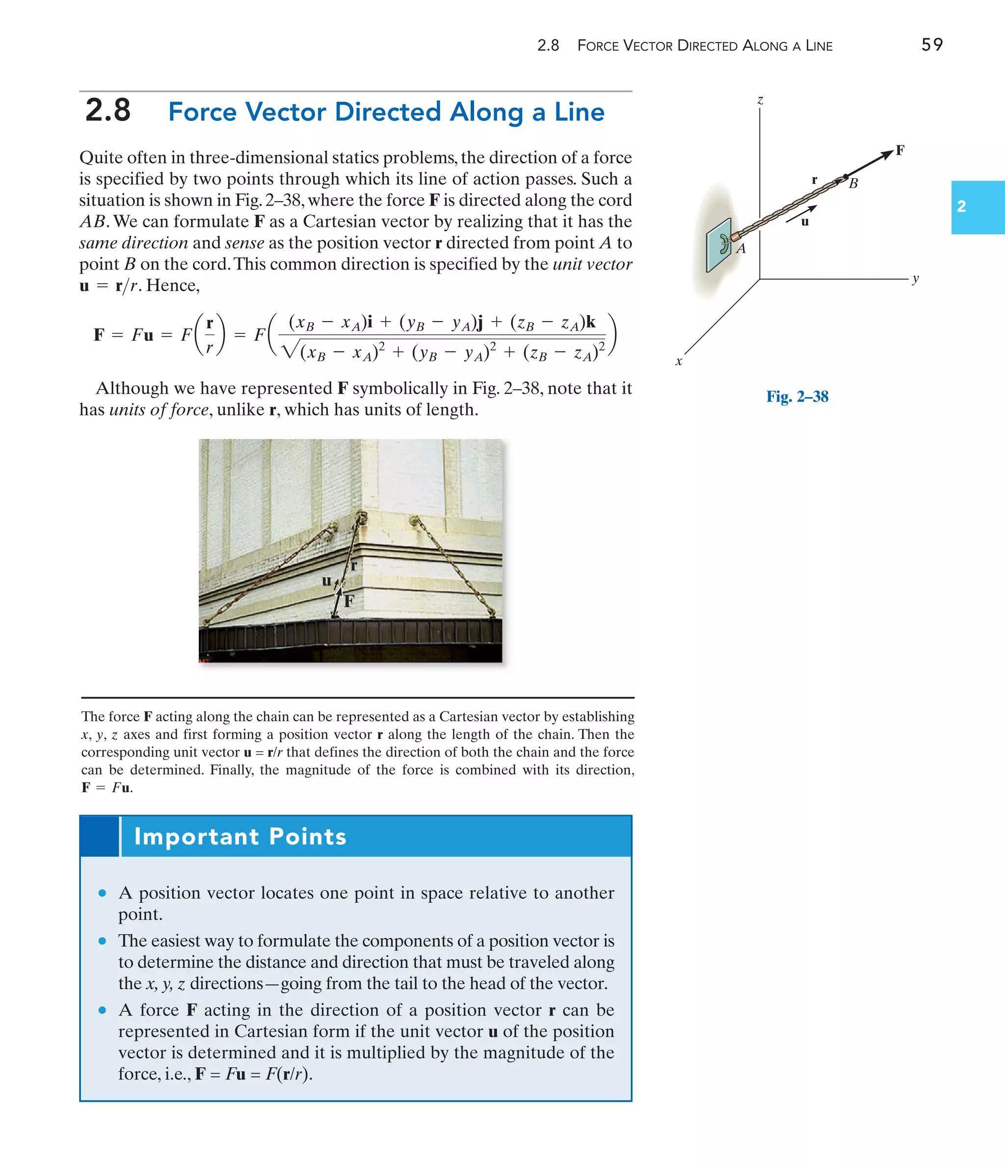 2.8 FORCE VECTOR DIRECTED ALONG A LINE 59
2
2.8 Force Vector Directed Along a Line
Quite often in three-dimensional statics problems, the direction of a force
is specified by two points through which its line of action passes. Such a
situation is shown in Fig. 2–38, where the force F is directed along the cord
AB.We can formulate F as a Cartesian vector by realizing that it has the
same direction and sense as the position vector r directed from point A to
point B on the cord.This common direction is specified by the unit vector
. Hence,
Although we have represented F symbolically in Fig. 2–38, note that it
has units of force, unlike r, which has units of length.
F = Fu = Fa
r
r
b = Fa
(xB - xA)i + (yB - yA)j + (zB - zA)k
2(xB - xA)2
+ (yB - yA)2
+ (zB - zA)2
b
u = rr
z
y
x
r
u
B
F
A
Fig. 2–38
r
F
u
Important Points
• A position vector locates one point in space relative to another
point.
• The easiest way to formulate the components of a position vector is
to determine the distance and direction that must be traveled along
the x, y, z directions—going from the tail to the head of the vector.
• A force F acting in the direction of a position vector r can be
represented in Cartesian form if the unit vector u of the position
vector is determined and it is multiplied by the magnitude of the
force, i.e., F = Fu = F(r/r).
The force F acting along the chain can be represented as a Cartesian vector by establishing
x, y, z axes and first forming a position vector r along the length of the chain. Then the
corresponding unit vector u = r/r that defines the direction of both the chain and the force
can be determined. Finally, the magnitude of the force is combined with its direction,
.
F = Fu
 