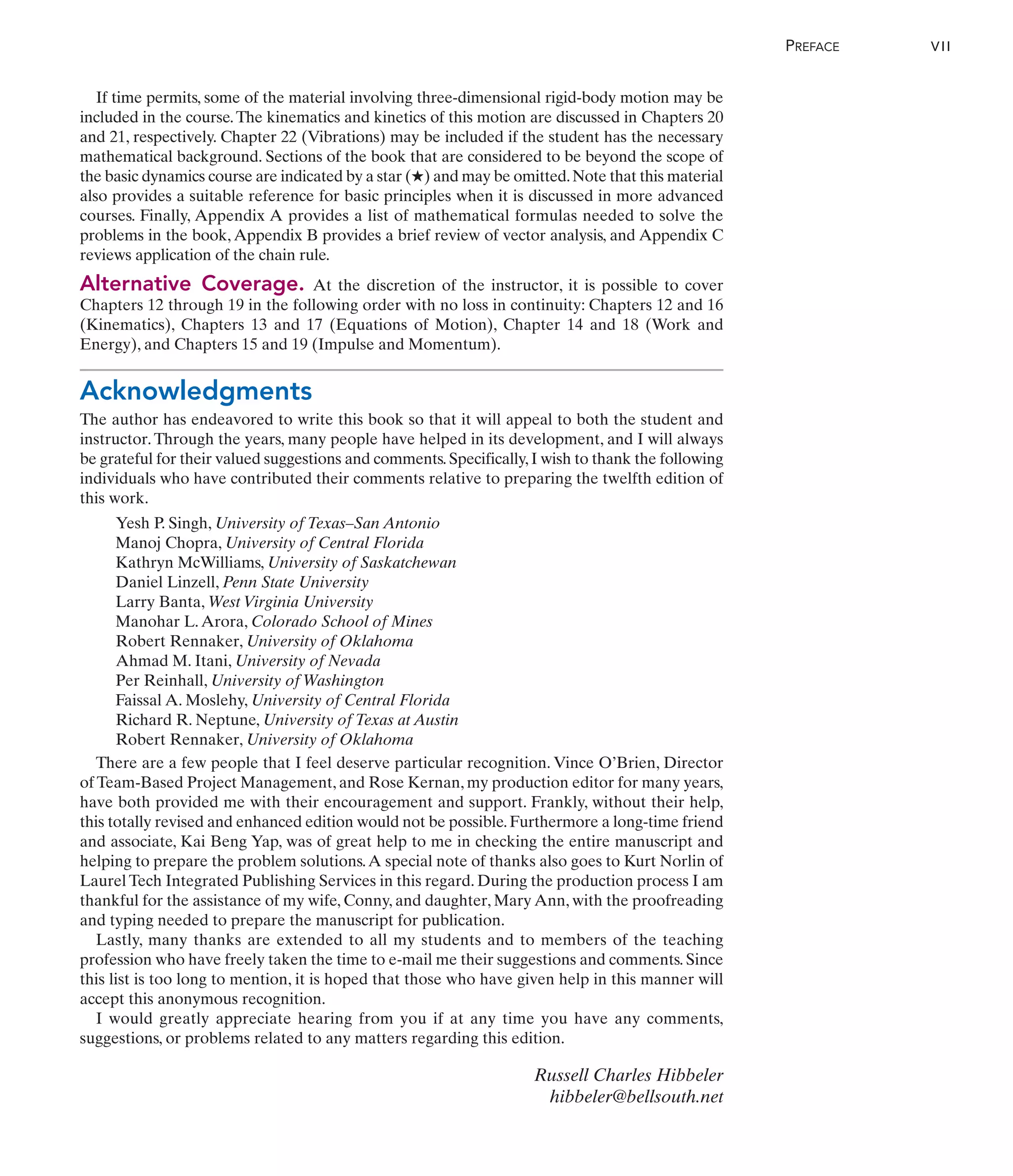 If time permits, some of the material involving three-dimensional rigid-body motion may be
included in the course.The kinematics and kinetics of this motion are discussed in Chapters 20
and 21, respectively. Chapter 22 (Vibrations) may be included if the student has the necessary
mathematical background. Sections of the book that are considered to be beyond the scope of
the basic dynamics course are indicated by a star (★) and may be omitted.Note that this material
also provides a suitable reference for basic principles when it is discussed in more advanced
courses. Finally, Appendix A provides a list of mathematical formulas needed to solve the
problems in the book, Appendix B provides a brief review of vector analysis, and Appendix C
reviews application of the chain rule.
Alternative Coverage. At the discretion of the instructor, it is possible to cover
Chapters 12 through 19 in the following order with no loss in continuity: Chapters 12 and 16
(Kinematics), Chapters 13 and 17 (Equations of Motion), Chapter 14 and 18 (Work and
Energy), and Chapters 15 and 19 (Impulse and Momentum).
Acknowledgments
The author has endeavored to write this book so that it will appeal to both the student and
instructor.Through the years, many people have helped in its development, and I will always
be grateful for their valued suggestions and comments.Specifically,I wish to thank the following
individuals who have contributed their comments relative to preparing the twelfth edition of
this work.
Yesh P. Singh, University of Texas–San Antonio
Manoj Chopra, University of Central Florida
Kathryn McWilliams, University of Saskatchewan
Daniel Linzell, Penn State University
Larry Banta, West Virginia University
Manohar L.Arora, Colorado School of Mines
Robert Rennaker, University of Oklahoma
Ahmad M. Itani, University of Nevada
Per Reinhall, University of Washington
Faissal A. Moslehy, University of Central Florida
Richard R. Neptune, University of Texas at Austin
Robert Rennaker, University of Oklahoma
There are a few people that I feel deserve particular recognition. Vince O’Brien, Director
of Team-Based Project Management, and Rose Kernan, my production editor for many years,
have both provided me with their encouragement and support. Frankly, without their help,
this totally revised and enhanced edition would not be possible.Furthermore a long-time friend
and associate, Kai Beng Yap, was of great help to me in checking the entire manuscript and
helping to prepare the problem solutions.A special note of thanks also goes to Kurt Norlin of
Laurel Tech Integrated Publishing Services in this regard. During the production process I am
thankful for the assistance of my wife, Conny, and daughter, Mary Ann, with the proofreading
and typing needed to prepare the manuscript for publication.
Lastly, many thanks are extended to all my students and to members of the teaching
profession who have freely taken the time to e-mail me their suggestions and comments. Since
this list is too long to mention, it is hoped that those who have given help in this manner will
accept this anonymous recognition.
I would greatly appreciate hearing from you if at any time you have any comments,
suggestions, or problems related to any matters regarding this edition.
Russell Charles Hibbeler
hibbeler@bellsouth.net
PREFACE VII
 