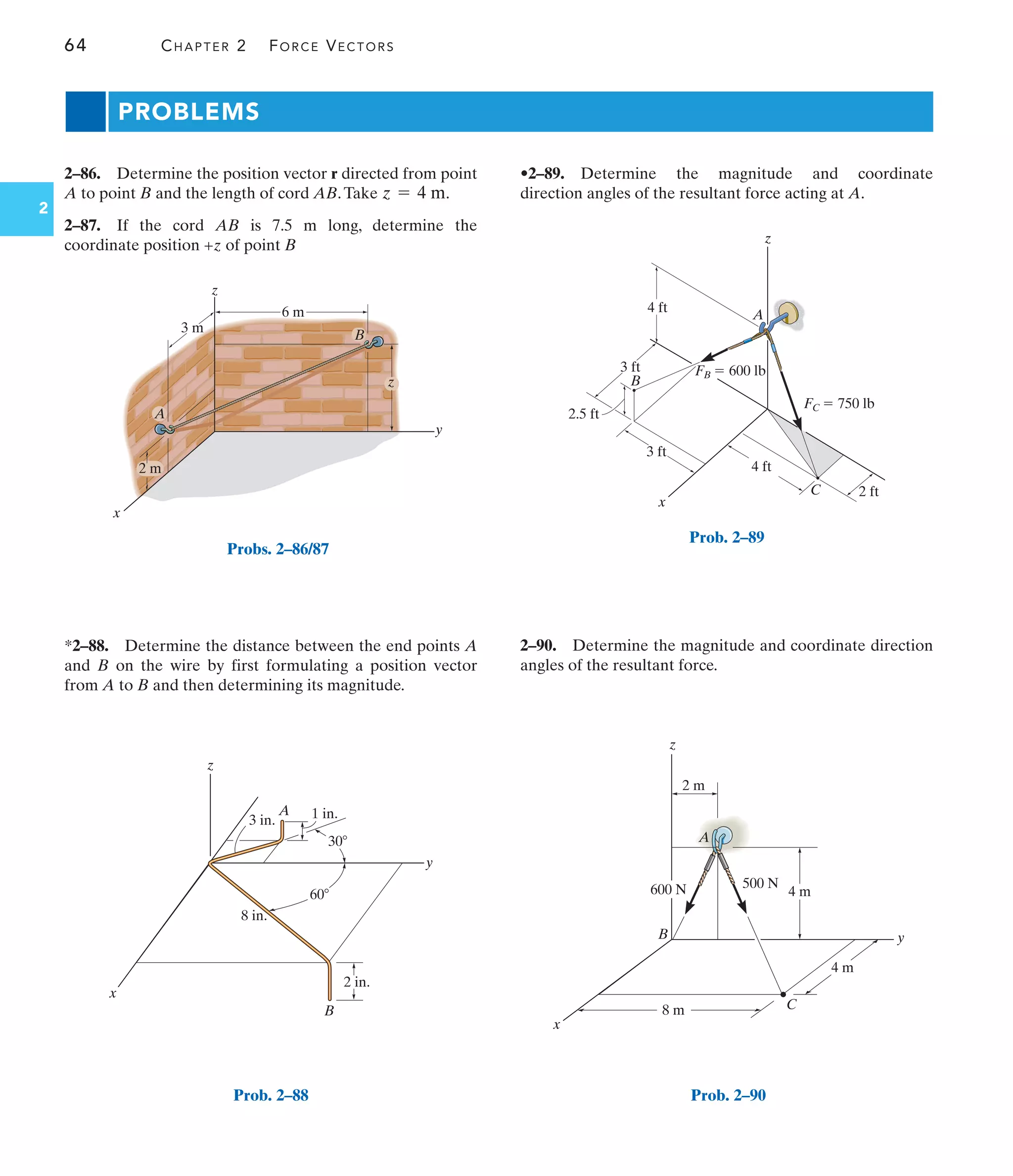 64 CHAPTER 2 FORCE VECTORS
2
2–86. Determine the position vector r directed from point
A to point B and the length of cord AB.Take .
2–87. If the cord AB is 7.5 m long, determine the
coordinate position +z of point B
z = 4 m
*2–88. Determine the distance between the end points A
and B on the wire by first formulating a position vector
from A to B and then determining its magnitude.
•2–89. Determine the magnitude and coordinate
direction angles of the resultant force acting at A.
2–90. Determine the magnitude and coordinate direction
angles of the resultant force.
PROBLEMS
2 ft
4 ft
3 ft
3 ft
4 ft
2.5 ft
B
A
x
C
z
FC  750 lb
FB  600 lb
Prob. 2–89
z
x
B
A
y
1 in.
3 in.
8 in.
2 in.
30
60
Prob. 2–88
3 m
2 m
6 m
z
y
z
B
x
A
Probs. 2–86/87
x
z
y
C
B
A
600 N 500 N
8 m
4 m
4 m
2 m
Prob. 2–90
 