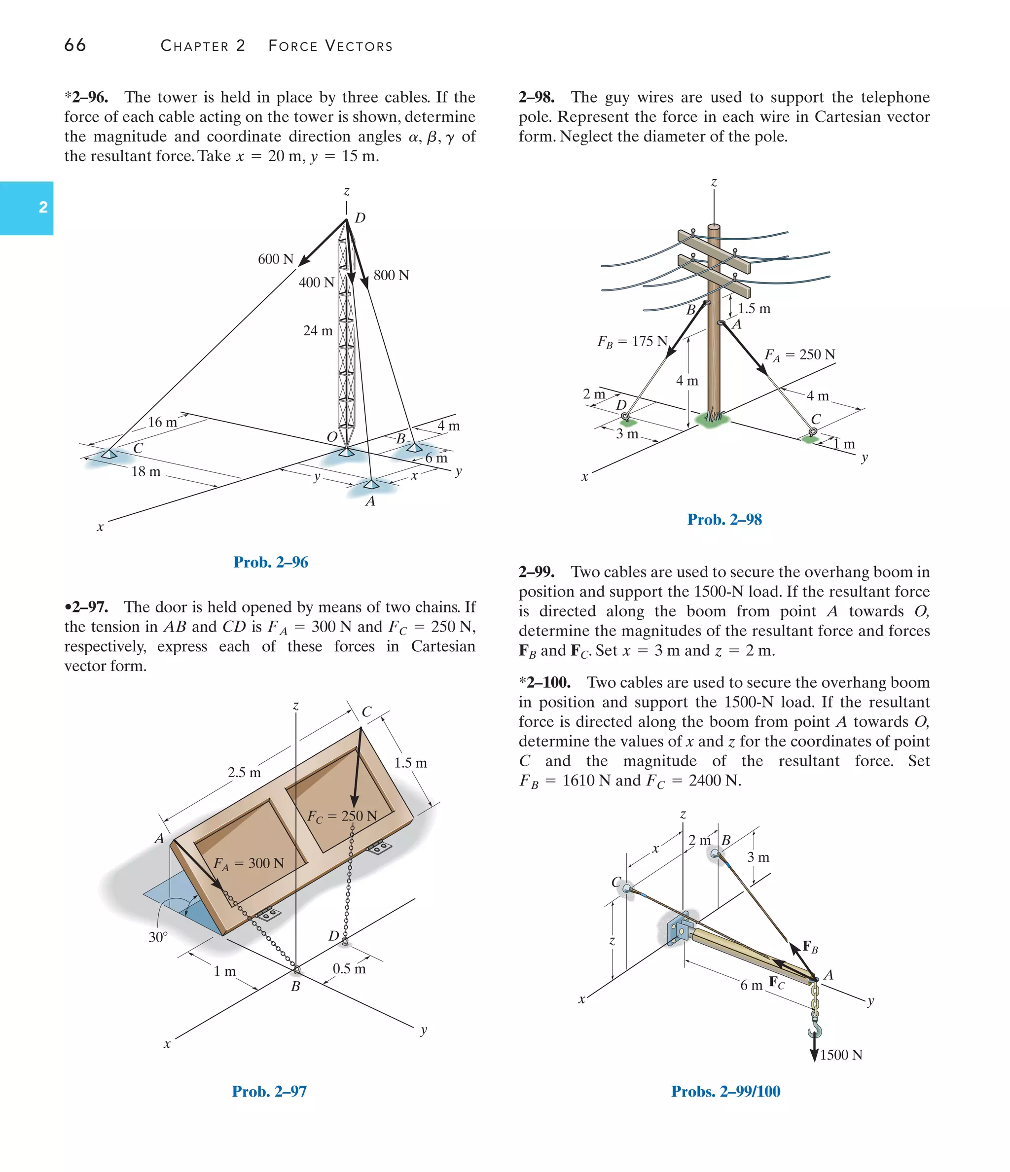 66 CHAPTER 2 FORCE VECTORS
2
y
B
C
D
A
x
z
4 m
4 m
1.5 m
1 m
3 m
2 m
FA  250 N
FB  175 N
Prob. 2–98
x
y
z
2.5 m
1.5 m
0.5 m
1 m
30
A
C
B
D
FA  300 N
FC  250 N
Prob. 2–97
x
z
y
x
y
6 m
4 m
18 m
C
A
D
400 N
800 N
600 N
24 m
O
16 m
B
Prob. 2–96
*2–96. The tower is held in place by three cables. If the
force of each cable acting on the tower is shown, determine
the magnitude and coordinate direction angles of
the resultant force.Take , .
y = 15 m
x = 20 m
a, b, g
•2–97. The door is held opened by means of two chains. If
the tension in AB and CD is and ,
respectively, express each of these forces in Cartesian
vector form.
FC = 250 N
FA = 300 N
2–98. The guy wires are used to support the telephone
pole. Represent the force in each wire in Cartesian vector
form. Neglect the diameter of the pole.
z
A
x y
6 m
1500 N
3 m
FB
FC
B
C
2 m
x
z
Probs. 2–99/100
2–99. Two cables are used to secure the overhang boom in
position and support the 1500-N load. If the resultant force
is directed along the boom from point A towards O,
determine the magnitudes of the resultant force and forces
FB and FC. Set and .
*2–100. Two cables are used to secure the overhang boom
in position and support the 1500-N load. If the resultant
force is directed along the boom from point A towards O,
determine the values of x and z for the coordinates of point
C and the magnitude of the resultant force. Set
and .
FC = 2400 N
FB = 1610 N
z = 2 m
x = 3 m
 