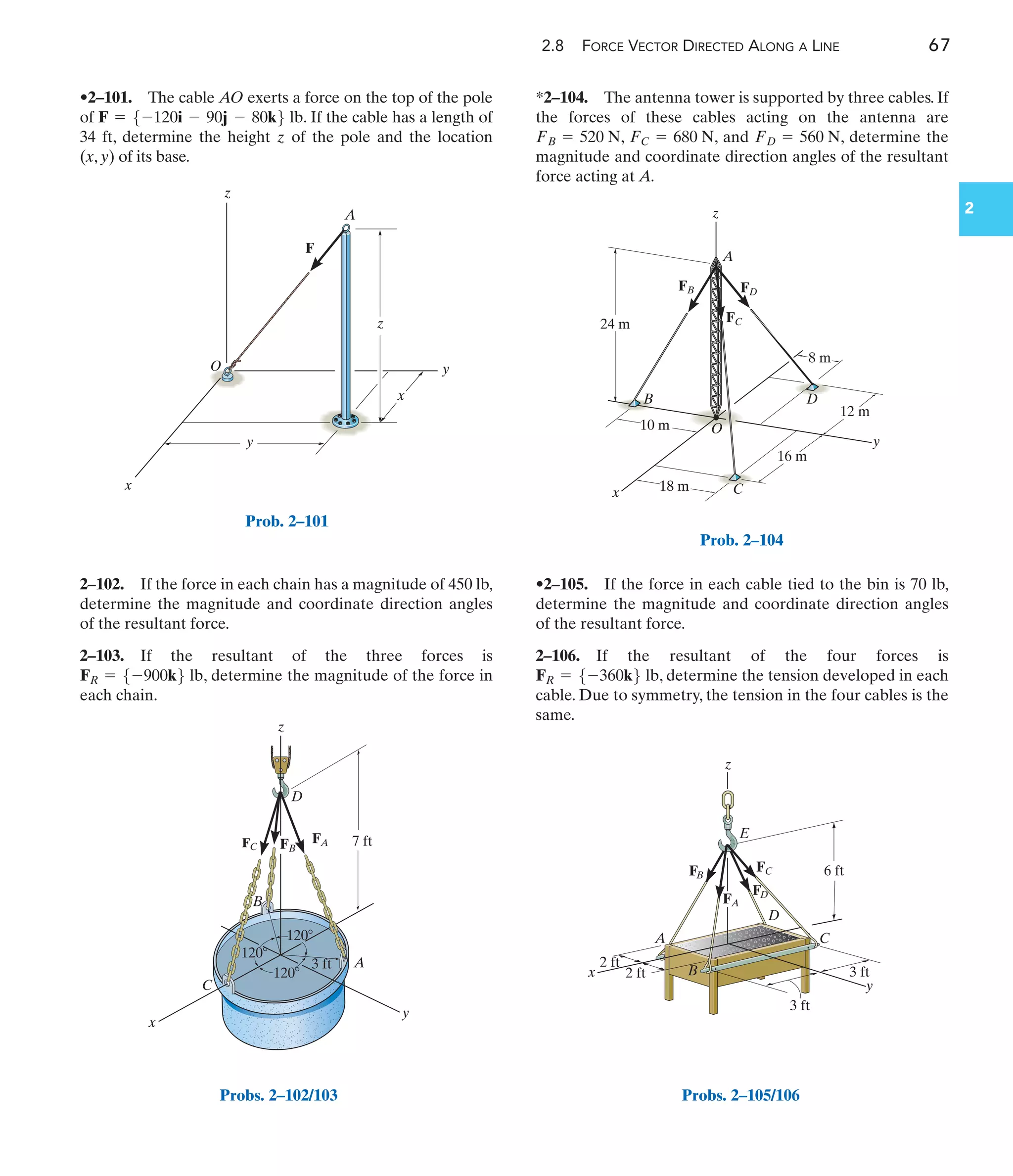 2.8 FORCE VECTOR DIRECTED ALONG A LINE 67
2
•2–101. The cable AO exerts a force on the top of the pole
of . If the cable has a length of
34 ft, determine the height z of the pole and the location
(x, y) of its base.
F = 5-120i - 90j - 80k6 lb
2–102. If the force in each chain has a magnitude of 450 lb,
determine the magnitude and coordinate direction angles
of the resultant force.
2–103. If the resultant of the three forces is
, determine the magnitude of the force in
each chain.
FR = 5-900k6 lb
*2–104. The antenna tower is supported by three cables. If
the forces of these cables acting on the antenna are
, , and , determine the
magnitude and coordinate direction angles of the resultant
force acting at A.
FD = 560 N
FC = 680 N
FB = 520 N
•2–105. If the force in each cable tied to the bin is 70 lb,
determine the magnitude and coordinate direction angles
of the resultant force.
2–106. If the resultant of the four forces is
, determine the tension developed in each
cable. Due to symmetry, the tension in the four cables is the
same.
FR = 5-360k6 lb
24 m
10 m
18 m
8 m
16 m
12 m
18 m
z
x
y
A
O
C
B D
FB
FC
FD
Prob. 2–104
120
120
3 ft
7 ft
120
FA
FB
FC
z
C
A
D
B
y
x
Probs. 2–102/103
y
z
A
z
x
F
x
y
O
Prob. 2–101
z
B
C
E
D
A
x
y
6 ft
3 ft
3 ft
2 ft
2 ft
FC
FD
FB
FA
Probs. 2–105/106
 