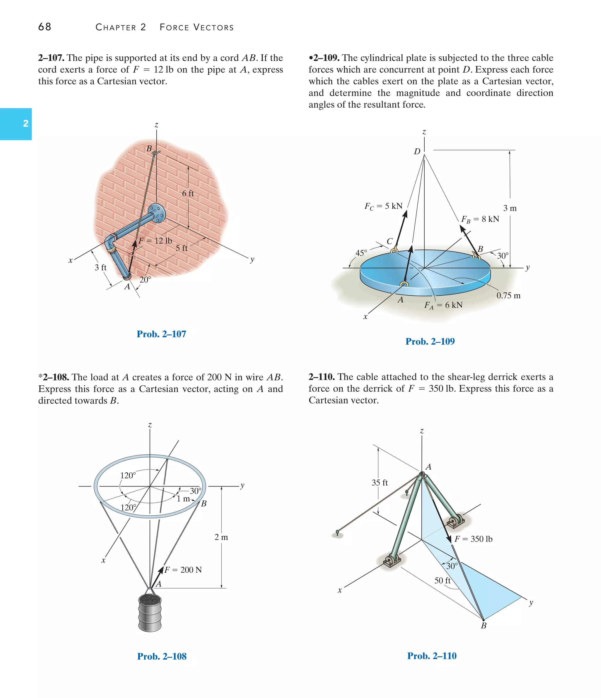 68 CHAPTER 2 FORCE VECTORS
2
x
z
y
D
C
A
B
3 m
30
0.75 m
45
FB  8 kN
FC  5 kN
FA  6 kN
Prob. 2–109
2 m
1 m
30
120
120 B
A
z
y
x
F  200 N
Prob. 2–108
3 ft
20
y
x
A
B
z
5 ft
6 ft
F  12 lb
Prob. 2–107
2–107. The pipe is supported at its end by a cord AB. If the
cord exerts a force of on the pipe at A, express
this force as a Cartesian vector.
F = 12 lb
*2–108. The load at A creates a force of 200 N in wire AB.
Express this force as a Cartesian vector, acting on A and
directed towards B.
•2–109. The cylindrical plate is subjected to the three cable
forces which are concurrent at point D. Express each force
which the cables exert on the plate as a Cartesian vector,
and determine the magnitude and coordinate direction
angles of the resultant force.
2–110. The cable attached to the shear-leg derrick exerts a
force on the derrick of . Express this force as a
Cartesian vector.
F = 350 lb
30
50 ft
35 ft
x
y
z
A
B
F  350 lb
Prob. 2–110
 