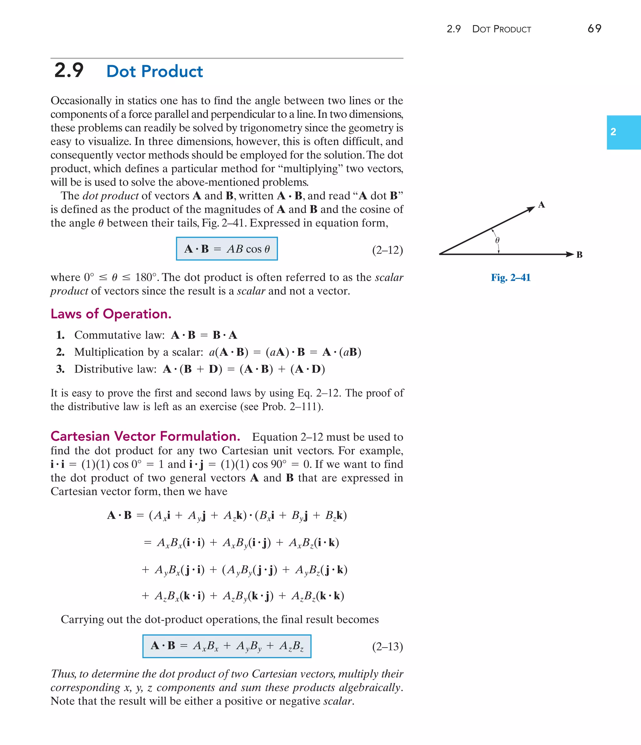 2.9 DOT PRODUCT 69
2
2.9 Dot Product
Occasionally in statics one has to find the angle between two lines or the
components of a force parallel and perpendicular to a line.In two dimensions,
these problems can readily be solved by trigonometry since the geometry is
easy to visualize. In three dimensions, however, this is often difficult, and
consequently vector methods should be employed for the solution.The dot
product, which defines a particular method for “multiplying” two vectors,
will be is used to solve the above-mentioned problems.
The dot product of vectors A and B, written A · B, and read “A dot B”
is defined as the product of the magnitudes of A and B and the cosine of
the angle between their tails, Fig. 2–41. Expressed in equation form,
(2–12)
where . The dot product is often referred to as the scalar
product of vectors since the result is a scalar and not a vector.
Laws of Operation.
1. Commutative law:
2. Multiplication by a scalar:
3. Distributive law:
It is easy to prove the first and second laws by using Eq. 2–12. The proof of
the distributive law is left as an exercise (see Prob. 2–111).
Cartesian Vector Formulation. Equation 2–12 must be used to
find the dot product for any two Cartesian unit vectors. For example,
and . If we want to find
the dot product of two general vectors A and B that are expressed in
Cartesian vector form, then we have
Carrying out the dot-product operations, the final result becomes
(2–13)
Thus, to determine the dot product of two Cartesian vectors, multiply their
corresponding x, y, z components and sum these products algebraically.
Note that the result will be either a positive or negative scalar.
A # B = AxBx + AyBy + AzBz
+ AzBx(k # i) + AzBy(k # j) + AzBz(k # k)
+ AyBx(j # i) + (AyBy(j # j) + AyBz(j # k)
= AxBx(i # i) + AxBy(i # j) + AxBz(i # k)
A # B = (Axi + Ayj + Azk) # (Bxi + Byj + Bzk)
i # j = (1)(1) cos 90° = 0
i # i = (1)(1) cos 0° = 1
A # (B + D) = (A # B) + (A # D)
a(A # B) = (aA) # B = A # (aB)
A # B = B # A
0° … u … 180°
A # B = AB cos u
u
A
B
u
Fig. 2–41
 