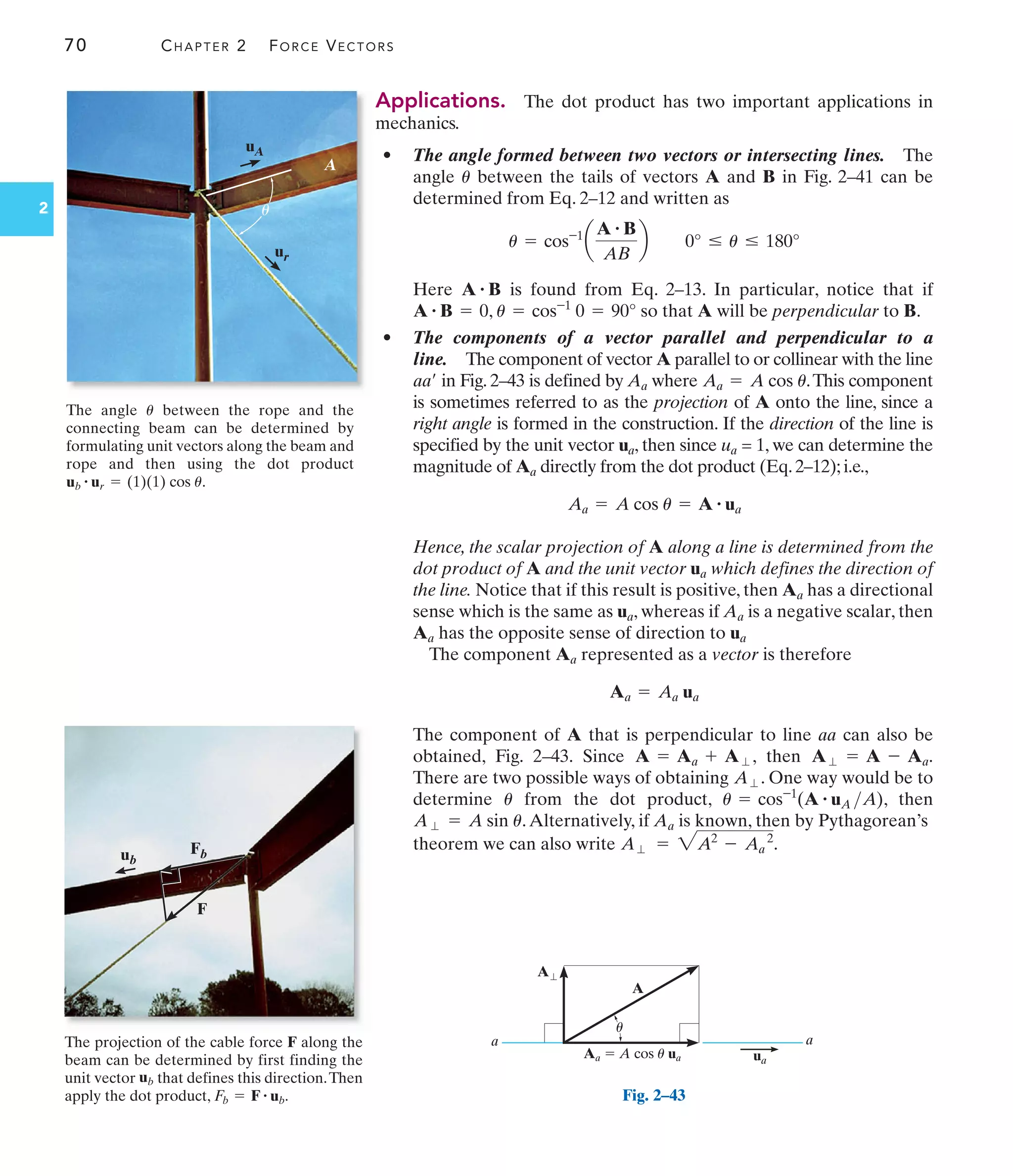 70 CHAPTER 2 FORCE VECTORS
2
Applications. The dot product has two important applications in
mechanics.
• The angle formed between two vectors or intersecting lines. The
angle between the tails of vectors A and B in Fig. 2–41 can be
determined from Eq. 2–12 and written as
Here is found from Eq. 2–13. In particular, notice that if
, so that A will be perpendicular to B.
• The components of a vector parallel and perpendicular to a
line. The component of vector A parallel to or collinear with the line
in Fig. 2–43 is defined by Aa where .This component
is sometimes referred to as the projection of A onto the line, since a
right angle is formed in the construction. If the direction of the line is
specified by the unit vector ua, then since ua = 1, we can determine the
magnitude of Aa directly from the dot product (Eq. 2–12); i.e.,
Hence, the scalar projection of A along a line is determined from the
dot product of A and the unit vector ua which defines the direction of
the line. Notice that if this result is positive, then Aa has a directional
sense which is the same as ua, whereas if Aa is a negative scalar, then
Aa has the opposite sense of direction to ua
The component Aa represented as a vector is therefore
The component of A that is perpendicular to line aa can also be
obtained, Fig. 2–43. Since , then .
There are two possible ways of obtaining . One way would be to
determine from the dot product, , then
.Alternatively, if Aa is known, then by Pythagorean’s
theorem we can also write .
A⬜ = 2A2
- Aa
2
A⬜ = A sin u
u = cos-1
(A # uA A)
u
A⬜
A⬜ = A - Aa
A = Aa + A⬜
Aa = Aa ua
Aa = A cos u = A # ua
Aa = A cos u
aa¿
u = cos-1
0 = 90°
A # B = 0
A # B
u = cos-1
a
A # B
AB
b 0° … u … 180°
u
The angle between the rope and the
connecting beam can be determined by
formulating unit vectors along the beam and
rope and then using the dot product
.
ub
# ur = (1)(1) cos u
u
ur
uA
A
u
The projection of the cable force F along the
beam can be determined by first finding the
unit vector that defines this direction.Then
apply the dot product, .
Fb = F # ub
ub
F
Fb
ub
A⬜
a a
ua
Aa  A cos u ua
A
u
Fig. 2–43
 