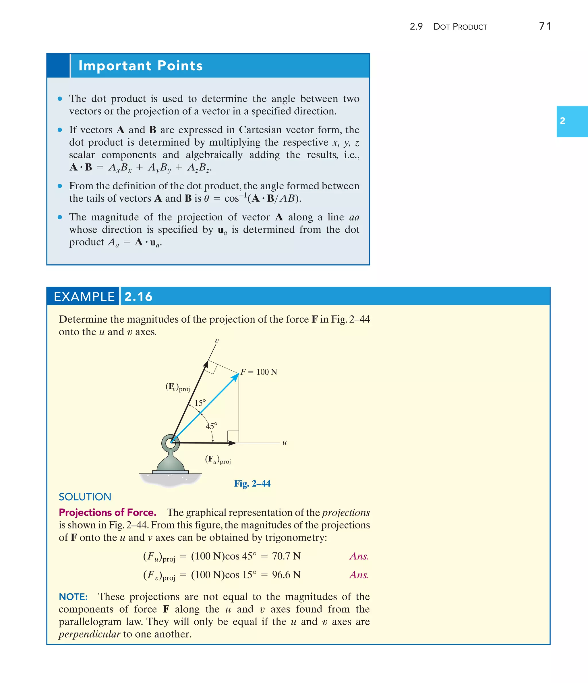 2.9 DOT PRODUCT 71
2
Important Points
• The dot product is used to determine the angle between two
vectors or the projection of a vector in a specified direction.
• If vectors A and B are expressed in Cartesian vector form, the
dot product is determined by multiplying the respective x, y, z
scalar components and algebraically adding the results, i.e.,
.
• From the definition of the dot product, the angle formed between
the tails of vectors A and B is .
• The magnitude of the projection of vector A along a line
whose direction is specified by ua is determined from the dot
product .
Aa = A # ua
aa
u = cos-1
(A # BAB)
A # B = AxBx + AyBy + AzBz
EXAMPLE 2.16
Determine the magnitudes of the projection of the force F in Fig. 2–44
onto the u and axes.
v
SOLUTION
Projections of Force. The graphical representation of the projections
is shown in Fig.2–44.From this figure,the magnitudes of the projections
of F onto the u and v axes can be obtained by trigonometry:
Ans.
Ans.
NOTE: These projections are not equal to the magnitudes of the
components of force F along the u and axes found from the
parallelogram law. They will only be equal if the u and axes are
perpendicular to one another.
v
v
(Fv)proj = (100 N)cos 15° = 96.6 N
(Fu)proj = (100 N)cos 45° = 70.7 N
F  100 N
u
(Fu)proj
v
15
45
(F )proj
v
Fig. 2–44
 