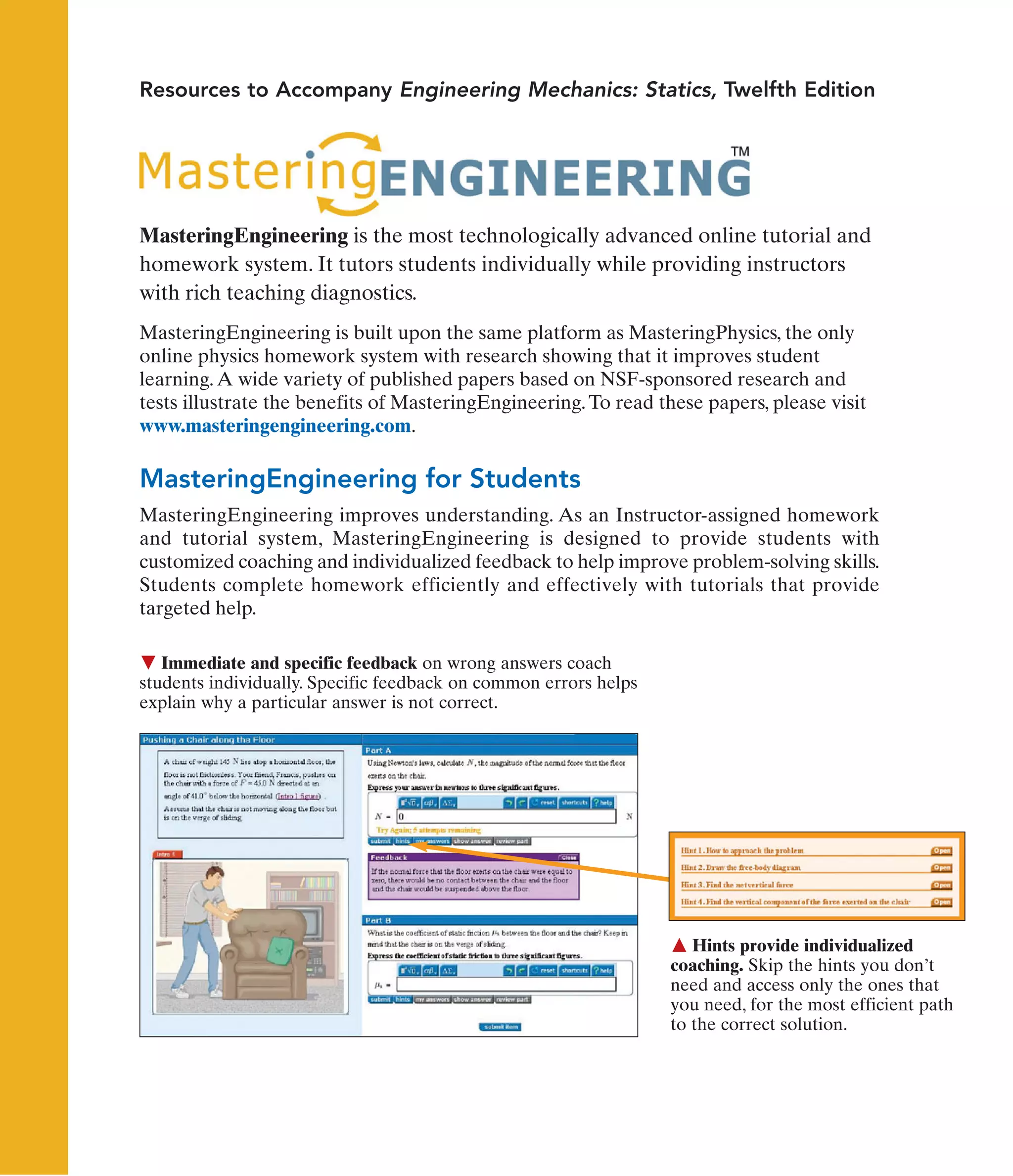 Immediate and specific feedback on wrong answers coach
students individually. Specific feedback on common errors helps
explain why a particular answer is not correct.
 Hints provide individualized
coaching. Skip the hints you don’t
need and access only the ones that
you need, for the most efficient path
to the correct solution.
Resources to Accompany Engineering Mechanics: Statics, Twelfth Edition
MasteringEngineering is the most technologically advanced online tutorial and
homework system. It tutors students individually while providing instructors
with rich teaching diagnostics.
MasteringEngineering is built upon the same platform as MasteringPhysics, the only
online physics homework system with research showing that it improves student
learning.A wide variety of published papers based on NSF-sponsored research and
tests illustrate the benefits of MasteringEngineering.To read these papers, please visit
www.masteringengineering.com.
MasteringEngineering for Students
MasteringEngineering improves understanding. As an Instructor-assigned homework
and tutorial system, MasteringEngineering is designed to provide students with
customized coaching and individualized feedback to help improve problem-solving skills.
Students complete homework efficiently and effectively with tutorials that provide
targeted help.
 