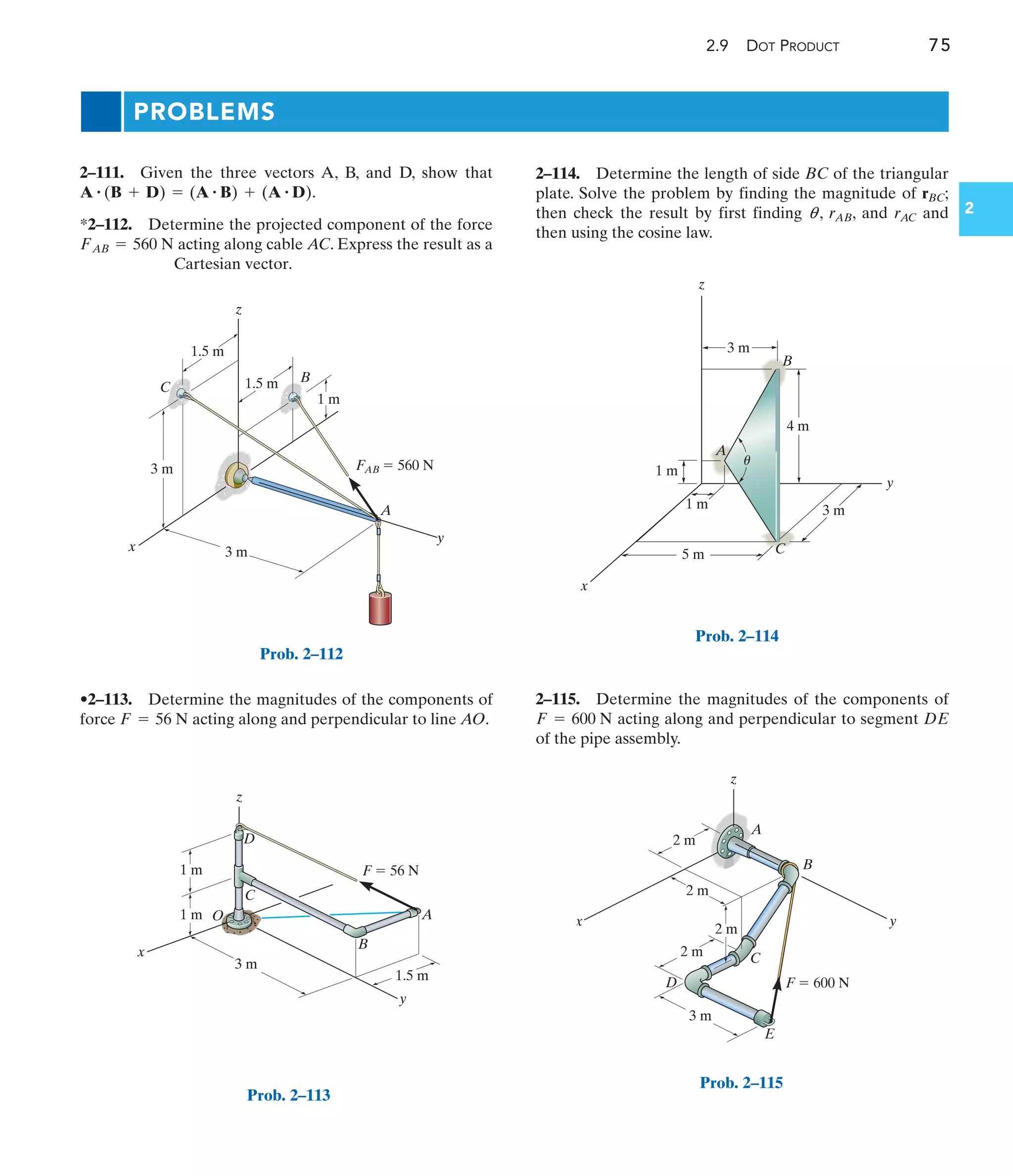 2.9 DOT PRODUCT 75
2
z
x
y
C
B
A
3 m
1.5 m
1 m
3 m FAB  560 N
1.5 m
Prob. 2–112
2–111. Given the three vectors A, B, and D, show that
.
*2–112. Determine the projected component of the force
acting along cable AC. Express the result as a
Cartesian vector.
FAB = 560 N
A # (B + D) = (A # B) + (A # D)
•2–113. Determine the magnitudes of the components of
force acting along and perpendicular to line AO.
F = 56 N
2–115. Determine the magnitudes of the components of
acting along and perpendicular to segment DE
of the pipe assembly.
F = 600 N
PROBLEMS
y
x
A
C
B
z
1 m
4 m
3 m
3 m
1 m
5 m
u
Prob. 2–114
y
x
z
C
O
D
A
B
3 m
1.5 m
1 m
1 m F  56 N
Prob. 2–113
x y
E
D
C
B
A
z
2 m
2 m
2 m
2 m
3 m
F  600 N
Prob. 2–115
2–114. Determine the length of side BC of the triangular
plate. Solve the problem by finding the magnitude of rBC;
then check the result by first finding q , rAB, and rAC and
then using the cosine law.
 