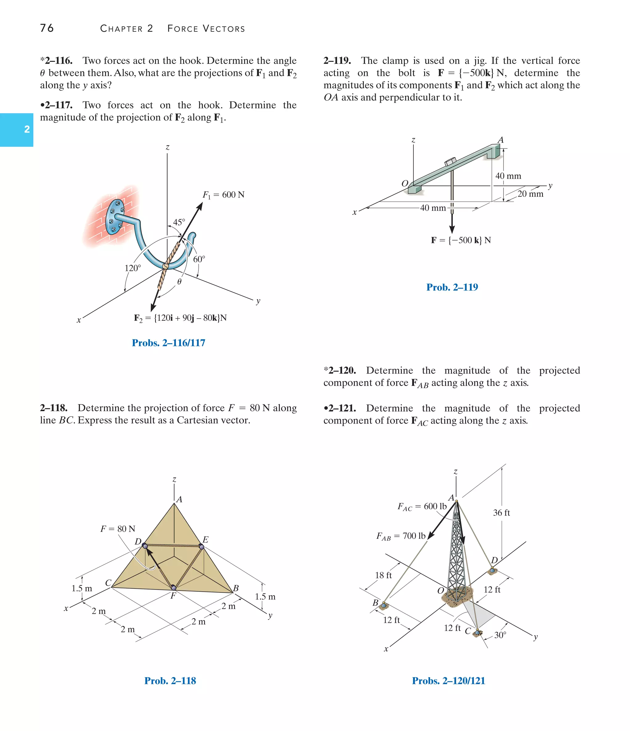 76 CHAPTER 2 FORCE VECTORS
2
z
O
x
y
40 mm
40 mm
20 mm
F  {500 k} N
A
Prob. 2–119
F  80 N
A
E
B
y
F
C
x
D
z
2 m
2 m
1.5 m
1.5 m
2 m
2 m
Prob. 2–118
x
z
y
45
60
120
F1  600 N
F2  {120i + 90j – 80k}N
u
Probs. 2–116/117
*2–116. Two forces act on the hook. Determine the angle
between them.Also, what are the projections of F1 and F2
along the y axis?
•2–117. Two forces act on the hook. Determine the
magnitude of the projection of F2 along F1.
u
2–118. Determine the projection of force along
line BC. Express the result as a Cartesian vector.
F = 80 N
2–119. The clamp is used on a jig. If the vertical force
acting on the bolt is , determine the
magnitudes of its components F1 and F2 which act along the
OA axis and perpendicular to it.
F = {-500k} N
*2–120. Determine the magnitude of the projected
component of force FAB acting along the z axis.
•2–121. Determine the magnitude of the projected
component of force FAC acting along the z axis.
12 ft
18 ft
12 ft
x
B
D
C
A
O
y
z
12 ft
36 ft
FAB  700 lb
FAC  600 lb
30
Probs. 2–120/121
 