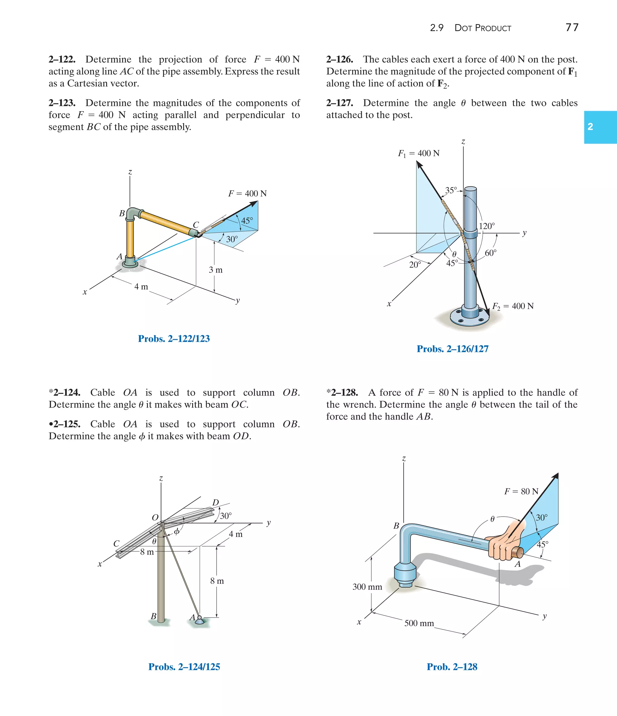 2.9 DOT PRODUCT 77
2
2–122. Determine the projection of force
acting along line AC of the pipe assembly. Express the result
as a Cartesian vector.
2–123. Determine the magnitudes of the components of
force acting parallel and perpendicular to
segment BC of the pipe assembly.
F = 400 N
F = 400 N
*2–124. Cable OA is used to support column OB.
Determine the angle it makes with beam OC.
•2–125. Cable OA is used to support column OB.
Determine the angle it makes with beam OD.
f
u
2–126. The cables each exert a force of 400 N on the post.
Determine the magnitude of the projected component of F1
along the line of action of F2.
2–127. Determine the angle between the two cables
attached to the post.
u
*2–128. A force of is applied to the handle of
the wrench. Determine the angle between the tail of the
force and the handle AB.
u
F = 80 N
x
z
y
20
35
45
60
120
F1  400 N
F2  400 N
u
Probs. 2–126/127
z
x
C
B
O
D
y
4 m
30
8 m
8 m
A
u
f
Probs. 2–124/125
x
A
B
C
y
z
4 m
3 m
F  400 N
30
45
Probs. 2–122/123
x
z
B
A
y
300 mm
500 mm
F  80 N
30
45
u
Prob. 2–128
 