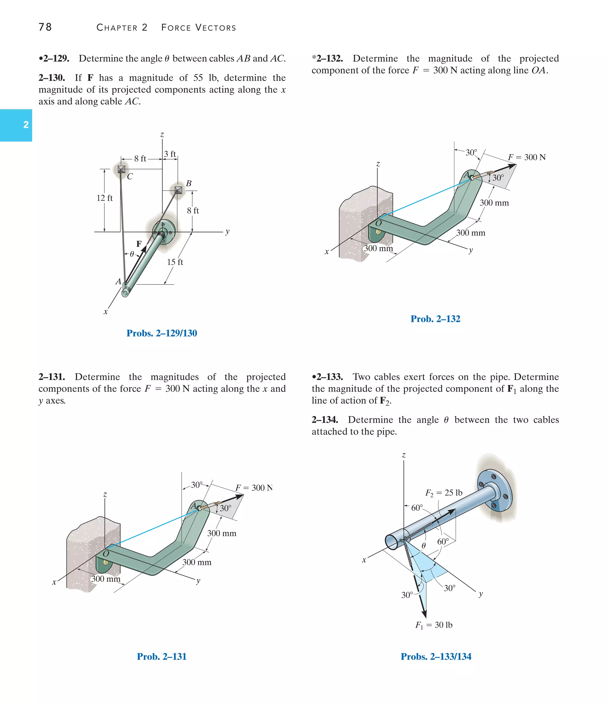78 CHAPTER 2 FORCE VECTORS
2
z
A
O
x y
300 mm
300 mm
300 mm
F  300 N
30
30
Prob. 2–132
60
y
z
60
30
30
x
F2  25 lb
F1  30 lb
u
Probs. 2–133/134
z
A
O
x y
300 mm
300 mm
300 mm
F  300 N
30
30
Prob. 2–131
y
z
x
8 ft
3 ft
12 ft
8 ft
15 ft
A
C
B
F
u
Probs. 2–129/130
•2–129. Determine the angle between cables AB and AC.
2–130. If F has a magnitude of 55 lb, determine the
magnitude of its projected components acting along the x
axis and along cable AC.
u
2–131. Determine the magnitudes of the projected
components of the force acting along the x and
y axes.
F = 300 N
*2–132. Determine the magnitude of the projected
component of the force acting along line OA.
F = 300 N
•2–133. Two cables exert forces on the pipe. Determine
the magnitude of the projected component of F1 along the
line of action of F2.
2–134. Determine the angle between the two cables
attached to the pipe.
u
 