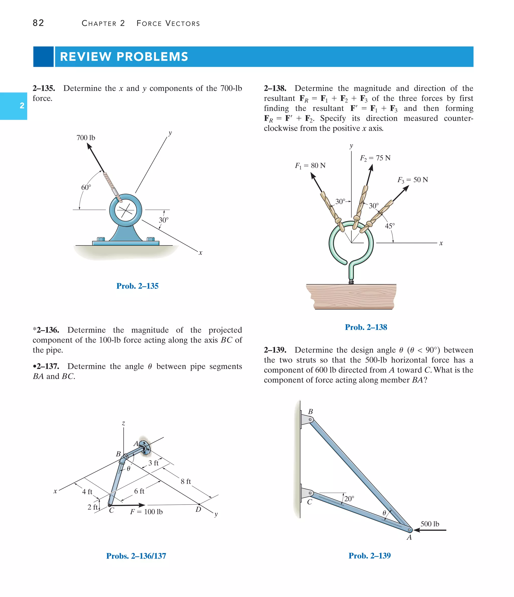 82 CHAPTER 2 FORCE VECTORS
2
REVIEW PROBLEMS
2–138. Determine the magnitude and direction of the
resultant of the three forces by first
finding the resultant and then forming
. Specify its direction measured counter-
clockwise from the positive x axis.
FR = F¿ + F2
F¿ = F1 + F3
FR = F1 + F2 + F3
2–135. Determine the x and y components of the 700-lb
force.
2–139. Determine the design angle (  90°) between
the two struts so that the 500-lb horizontal force has a
component of 600 lb directed from A toward C.What is the
component of force acting along member BA?
u
u
*2–136. Determine the magnitude of the projected
component of the 100-lb force acting along the axis BC of
the pipe.
•2–137. Determine the angle between pipe segments
BA and BC.
u
y
x
700 lb
30
60
Prob. 2–135
y
C
B
A
D
z
8 ft
3 ft
6 ft
2 ft
4 ft
x
F  100 lb
u
Probs. 2–136/137
x
y
30
30
45
F1  80 N
F2  75 N
F3  50 N
Prob. 2–138
500 lb
20
A
B
C
u
Prob. 2–139
 