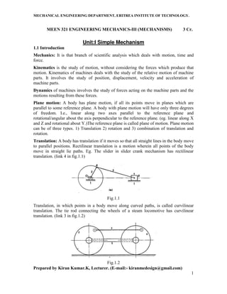 MECHANICAL ENGINEERING DEPARTMENT, ERITREA INSTITUTE OF TECHNOLOGY.
Prepared by Kiran Kumar.K, Lecturer. (E-mail:- kiranmedesign@gmail.com)
1
MEEN 321 ENGINEERING MECHANICS-III (MECHANISMS) 3 Cr.
Unit:I Simple Mechanism
1.1 Introduction
Mechanics: It is that branch of scientific analysis which deals with motion, time and
force.
Kinematics is the study of motion, without considering the forces which produce that
motion. Kinematics of machines deals with the study of the relative motion of machine
parts. It involves the study of position, displacement, velocity and acceleration of
machine parts.
Dynamics of machines involves the study of forces acting on the machine parts and the
motions resulting from these forces.
Plane motion: A body has plane motion, if all its points move in planes which are
parallel to some reference plane. A body with plane motion will have only three degrees
of freedom. I.e., linear along two axes parallel to the reference plane and
rotational/angular about the axis perpendicular to the reference plane. (eg. linear along X
and Z and rotational about Y.)The reference plane is called plane of motion. Plane motion
can be of three types. 1) Translation 2) rotation and 3) combination of translation and
rotation.
Translation: A body has translation if it moves so that all straight lines in the body move
to parallel positions. Rectilinear translation is a motion wherein all points of the body
move in straight lie paths. Eg. The slider in slider crank mechanism has rectilinear
translation. (link 4 in fig.1.1)
Fig.1.1
Translation, in which points in a body move along curved paths, is called curvilinear
translation. The tie rod connecting the wheels of a steam locomotive has curvilinear
translation. (link 3 in fig.1.2)
Fig.1.2
 