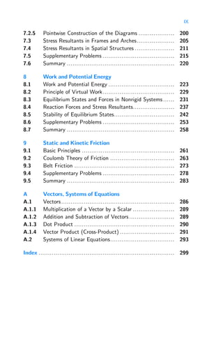 IX
7.2.5 Pointwise Construction of the Diagrams ................... 200
7.3 Stress Resultants in Frames and Arches.................... 205
7.4 Stress Resultants in Spatial Structures ..................... 211
7.5 Supplementary Problems ...................................... 215
7.6 Summary ......................................................... 220
8 Work and Potential Energy
8.1 Work and Potential Energy ................................... 223
8.2 Principle of Virtual Work...................................... 229
8.3 Equilibrium States and Forces in Nonrigid Systems ...... 231
8.4 Reaction Forces and Stress Resultants...................... 237
8.5 Stability of Equilibrium States................................ 242
8.6 Supplementary Problems ...................................... 253
8.7 Summary ......................................................... 258
9 Static and Kinetic Friction
9.1 Basic Principles ................................................. 261
9.2 Coulomb Theory of Friction .................................. 263
9.3 Belt Friction ..................................................... 273
9.4 Supplementary Problems ...................................... 278
9.5 Summary ......................................................... 283
A Vectors, Systems of Equations
A.1 Vectors............................................................ 286
A.1.1 Multiplication of a Vector by a Scalar ...................... 289
A.1.2 Addition and Subtraction of Vectors........................ 289
A.1.3 Dot Product ..................................................... 290
A.1.4 Vector Product (Cross-Product) ............................. 291
A.2 Systems of Linear Equations.................................. 293
Index ........................................................................ 299
 