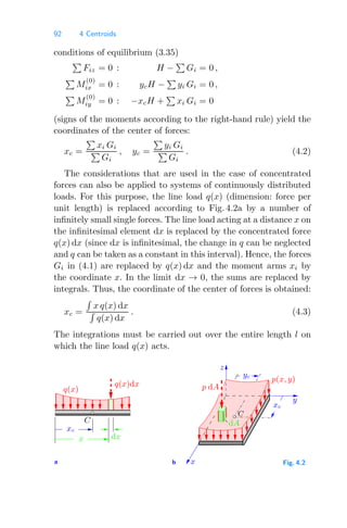 92 4 Centroids
conditions of equilibrium (3.35)

Fiz = 0 : H −

Gi = 0 ,

M
(0)
ix = 0 : ycH −

yi Gi = 0 ,

M
(0)
iy = 0 : −xcH +

xi Gi = 0
(signs of the moments according to the right-hand rule) yield the
coordinates of the center of forces:
xc =

xi Gi

Gi
, yc =

yi Gi

Gi
. (4.2)
The considerations that are used in the case of concentrated
forces can also be applied to systems of continuously distributed
loads. For this purpose, the line load q(x) (dimension: force per
unit length) is replaced according to Fig. 4.2a by a number of
inﬁnitely small single forces. The line load acting at a distance x on
the inﬁnitesimal element dx is replaced by the concentrated force
q(x) dx (since dx is inﬁnitesimal, the change in q can be neglected
and q can be taken as a constant in this interval). Hence, the forces
Gi in (4.1) are replaced by q(x) dx and the moment arms xi by
the coordinate x. In the limit dx → 0, the sums are replaced by
integrals. Thus, the coordinate of the center of forces is obtained:
xc =

x q(x) dx

q(x) dx
. (4.3)
The integrations must be carried out over the entire length l on
which the line load q(x) acts.
a b
C
xc
x
C
dx
x
z
y
p dA
q(x)dx
q(x)
p(x, y)
dA
yc
xc
Fig. 4.2
 