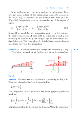 4.1 Center of Forces 93
In an analogous way, the area load p(x, y) (dimension: force
per unit area) acting at the inﬁnitesimal area dA, located at
the point x, y, is replaced by the inﬁnitesimal force p(x) dA
(Fig. 4.2b). Integration leads to the coordinates of the center of
forces:
xc =

x p(x, y) dA

p(x, y) dA
, yc =

y p(x, y) dA

p(x, y) dA
. (4.4)
It should be noted that the integration must be carried out over
the entire loaded area A with both its directions x and y. For
simplicity of notation only one integral sign is used instead of a
double integral. The Examples 4.3 - 4.5 shall demonstrate how to
practically carry out the integration.
E4.1
Example 4.1 A beam is loaded by a triangular line load (Fig. 4.3a).
Determine the resultant of the load and locate its action line.
a b
xc
l
x dx
q0 q0
R
q(x)dx
Fig. 4.3
Solution We introduce the coordinate x according to Fig. 4.3b.
Then the triangular line load is described by
q(x) = q0
x
l
.
The integration of q(x) (
= sum of the forces q(x) dx) yields the
resultant
R =
l

0
q(x) dx =
l

0
q0
x
l
dx = q0
x2
2 l




l
0
=
1
2
q0 l ,
which is equivalent to the area of the triangle. With the numerator
 