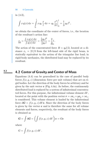 94 4 Centroids
in (4.3),

x q(x) dx =
l

0
x q0
x
l
dx = q0
x3
3 l




l
0
=
1
3
q0 l2
,
we obtain the coordinate of the center of forces, i.e., the location
of the resultant’s action line:
xc =

x q(x) dx

q(x) dx
=
1
3 q0 l2
1
2 q0 l
=
2
3
l .
The action of the concentrated force R = q0l/2, located at a di-
stance xc = 2 l/3 from the left-hand side of the rigid beam, is
statically equivalent to the action of the triangular line load; in
rigid-body mechanics, the distributed load may be replaced by its
resultant.
4.2
4.2 Center of Gravity and Center of Mass
Equations (4.4) can be generalised in the case of parallel body
forces f(x, y, z) (dimension: force per unit volume) that act on ri-
gid bodies. Let the direction of the body forces be arbitrary and be
given by the unit vector e (Fig. 4.4a). As before, the continuously
distributed load is replaced by a system of inﬁnitesimal concentra-
ted forces. For this purpose, the inﬁnitesimal volume element dV ,
located at the point with the position vector r = xex +yey +zez,
is considered. This volume element is loaded by the inﬁnitesimal
force dG = f(x, y, z) dV e. Since the direction of the body forces
is given by the vector e and is therefore the same for all volume
elements and forces, respectively, the resultant of the body forces
is obtained as
G =

dG =

f(x, y, z) dV

e = Ge
where
G =

f(x, y, z) dV .
 