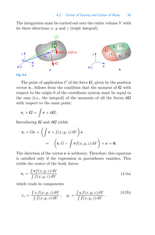 4.2 Center of Gravity and Center of Mass 95
The integration must be carried out over the entire volume V with
its three directions x, y and z (triple integral).
0
a b
dG=fdV e
r
G
V1
C1
C2
V2
rc
dV
Ci
Vi
C
y
z
x
y
z
x
Fig. 4.4
The point of application C of the force G, given by the position
vector rc, follows from the condition that the moment of G with
respect to the origin 0 of the coordinate system must be equal to
the sum (i.e., the integral) of the moments of all the forces dG
with respect to the same point:
rc × G =

r × dG .
Introducing G and dG yields
rc × Ge =

r × f(x, y, z) dV

e
→

rc G −

rf(x, y, z) dV

× e = 0 .
The direction of the vector e is arbitrary. Therefore, this equation
is satisﬁed only if the expression in parentheses vanishes. This
yields the center of the body forces
rc =

rf(x, y, z) dV

f(x, y, z) dV
(4.5a)
which reads in components
xc =

x f(x, y, z) dV

f(x, y, z) dV
, yc =

y f(x, y, z) dV

f(x, y, z) dV
,
(4.5b)
 