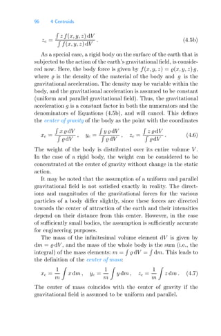 96 4 Centroids
zc =

z f(x, y, z) dV

f(x, y, z) dV
. (4.5b)
As a special case, a rigid body on the surface of the earth that is
subjected to the action of the earth’s gravitational ﬁeld, is conside-
red now. Here, the body force is given by f(x, y, z) = (x, y, z) g,
where  is the density of the material of the body and g is the
gravitational acceleration. The density may be variable within the
body, and the gravitational acceleration is assumed to be constant
(uniform and parallel gravitational ﬁeld). Thus, the gravitational
acceleration g is a constant factor in both the numerators and the
denominators of Equations (4.5b), and will cancel. This deﬁnes
the center of gravity of the body as the point with the coordinates
xc =

x  dV

 dV
, yc =

y  dV

 dV
, zc =

z  dV

 dV
. (4.6)
The weight of the body is distributed over its entire volume V .
In the case of a rigid body, the weight can be considered to be
concentrated at the center of gravity without change in the static
action.
It may be noted that the assumption of a uniform and parallel
gravitational ﬁeld is not satisﬁed exactly in reality. The direct-
ions and magnitudes of the gravitational forces for the various
particles of a body diﬀer slightly, since these forces are directed
towards the center of attraction of the earth and their intensities
depend on their distance from this center. However, in the case
of suﬃciently small bodies, the assumption is suﬃciently accurate
for engineering purposes.
The mass of the inﬁnitesimal volume element dV is given by
dm =  dV , and the mass of the whole body is the sum (i.e., the
integral) of the mass elements: m =

 dV =

dm. This leads to
the deﬁnition of the center of mass:
xc =
1
m

x dm , yc =
1
m

y dm , zc =
1
m

z dm . (4.7)
The center of mass coincides with the center of gravity if the
gravitational ﬁeld is assumed to be uniform and parallel.
 