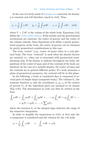 4.2 Center of Gravity and Center of Mass 97
In the case of a body made of homogeneous material, the density
 is constant and will therefore cancel in (4.6). Thus,
xc =
1
V

x dV , yc =
1
V

y dV , zc =
1
V

z dV , (4.8)
where V =

dV is the volume of the whole body. Equations (4.8)
deﬁne the center of the volume. If the density and the gravitational
acceleration are constant, the center of gravity and the center of
the volume coincide. Since Equations (4.8) deﬁne a purely geome-
trical property of the body, the center of gravity can be obtained
by purely geometrical considerations in this case.
The term “center” (e.g., center of mass) refers to a real phy-
sical body. The term “centroid” is used when the density factors
are omitted, i.e., when one is concerned with geometrical consi-
derations only. If the density is uniform throughout the body, the
positions of the center of mass and of the centroid of the body are
identical. In the case of a variable density, the center of mass and
the centroid are in general diﬀerent points. If a body possesses a
plane of geometrical symmetry, the centroid will lie in this plane.
In the following, a body is considered that is composed of se-
veral parts of simple shape (composite body). The volumes Vi, the
constant densities i and the coordinates xi, yi, zi of the centers
of gravity Ci of the individual parts are assumed to be known
(Fig. 4.4b). The denominator in (4.6) can then be written in the
form

V
 dV =

V1
1dV +

V2
2dV + . . . = 1

V1
dV + 2

V2
dV + . . .
= 1V1 + 2V2 + . . . =

iVi ,
where the notation Vi at the integral signs indicates the range of
the respective integration.
In order to simplify the numerators in (4.6), at ﬁrst only the
x-component is considered and the relation for the i-th body
xi =
1
Vi

Vi
x dV →

Vi
x dV = xiVi
 