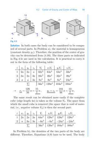 4.2 Center of Gravity and Center of Mass 99
c
b
a
z
1
y
x
1
2
V3
V2
V1
2a
2a
2a
4a
4a
4a
Fig. 4.5
Solution In both cases the body can be considered to be compo-
sed of several parts. In Problem a), the material is homogeneous
(constant density 1). Therefore, the position of the center of gra-
vity can be determined from (4.10). The three parts as indicated
in Fig. 4.5c are used in the calculation. It is practical to carry it
out in the form of the following table:
i xi yi zi Vi xiVi yiVi ziVi
1 2a 2a a 32a3
64a4
64a4
32a4
2 3a 2a 3a 16a3
48a4
32a4
48a4
3 a a 3a 8a3
8a4
8a4
24a4

56a3
120a4
104a4
104a4
→ xc =
120
56
a =
15
7
a , yc = zc =
104
56
a =
13
7
a .
The same result can be obtained more easily if the complete
cube (edge length 4a) is taken as the volume V1. The space from
which the small cube is removed (the space that is void of mate-
rial, i.e., negative volume V2) is then the second part:
i xi yi zi Vi xiVi yiVi ziVi
1 2a 2a 2a 64a3
128a4
128a4
128a4
2 a 3a 3a −8a3
−8a4
−24a4
−24a4

56a3
120a4
104a4
104a4
In Problem b), the densities of the two parts of the body are
diﬀerent. Therefore, Equations (4.9) have to be used. The body
 