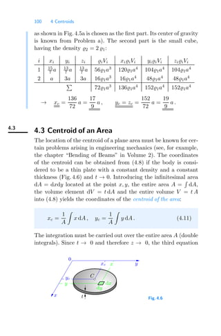 100 4 Centroids
as shown in Fig. 4.5a is chosen as the ﬁrst part. Its center of gravity
is known from Problem a). The second part is the small cube,
having the density 2 = 2 1:
i xi yi zi iVi xiiVi yiiVi ziiVi
1 15
7 a 13
7 a 13
7 a 561a3
1201a4
1041a4
1041a4
2 a 3a 3a 161a3
161a4
481a4
481a4

721a3
1361a4
1521a4
1521a4
→ xc =
136
72
a =
17
9
a , yc = zc =
152
72
a =
19
9
a .
4.3
4.3 Centroid of an Area
The location of the centroid of a plane area must be known for cer-
tain problems arising in engineering mechanics (see, for example,
the chapter “Bending of Beams” in Volume 2). The coordinates
of the centroid can be obtained from (4.8) if the body is consi-
dered to be a thin plate with a constant density and a constant
thickness (Fig. 4.6) and t → 0. Introducing the inﬁnitesimal area
dA = dxdy located at the point x, y, the entire area A =

dA,
the volume element dV = t dA and the entire volume V = t A
into (4.8) yields the coordinates of the centroid of the area:
xc =
1
A

x dA , yc =
1
A

y dA . (4.11)
The integration must be carried out over the entire area A (double
integrals). Since t → 0 and therefore z → 0, the third equation
0
x t
y
C
yc
y
xc
dx
dy
x
Fig. 4.6
 