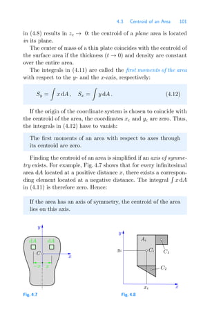 4.3 Centroid of an Area 101
in (4.8) results in zc → 0: the centroid of a plane area is located
in its plane.
The center of mass of a thin plate coincides with the centroid of
the surface area if the thickness (t → 0) and density are constant
over the entire area.
The integrals in (4.11) are called the ﬁrst moments of the area
with respect to the y- and the x-axis, respectively:
Sy =

x dA , Sx =

y dA . (4.12)
If the origin of the coordinate system is chosen to coincide with
the centroid of the area, the coordinates xc and yc are zero. Thus,
the integrals in (4.12) have to vanish:
The ﬁrst moments of an area with respect to axes through
its centroid are zero.
Finding the centroid of an area is simpliﬁed if an axis of symme-
try exists. For example, Fig. 4.7 shows that for every inﬁnitesimal
area dA located at a positive distance x, there exists a correspon-
ding element located at a negative distance. The integral

x dA
in (4.11) is therefore zero. Hence:
If the area has an axis of symmetry, the centroid of the area
lies on this axis.
x
−x
x
y
C
dA dA
Fig. 4.7
y
x
xi
yi
Ai
Ci
C2
C1
Fig. 4.8
 