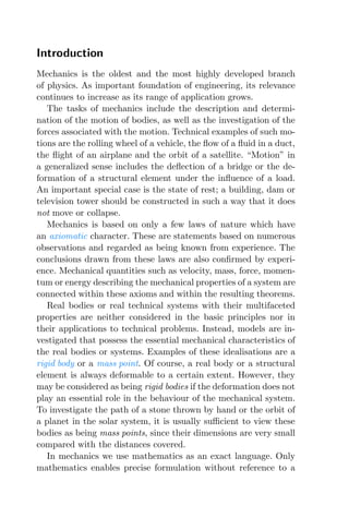 Introduction
Mechanics is the oldest and the most highly developed branch
of physics. As important foundation of engineering, its relevance
continues to increase as its range of application grows.
The tasks of mechanics include the description and determi-
nation of the motion of bodies, as well as the investigation of the
forces associated with the motion. Technical examples of such mo-
tions are the rolling wheel of a vehicle, the ﬂow of a ﬂuid in a duct,
the ﬂight of an airplane and the orbit of a satellite. “Motion” in
a generalized sense includes the deﬂection of a bridge or the de-
formation of a structural element under the inﬂuence of a load.
An important special case is the state of rest; a building, dam or
television tower should be constructed in such a way that it does
not move or collapse.
Mechanics is based on only a few laws of nature which have
an axiomatic character. These are statements based on numerous
observations and regarded as being known from experience. The
conclusions drawn from these laws are also conﬁrmed by experi-
ence. Mechanical quantities such as velocity, mass, force, momen-
tum or energy describing the mechanical properties of a system are
connected within these axioms and within the resulting theorems.
Real bodies or real technical systems with their multifaceted
properties are neither considered in the basic principles nor in
their applications to technical problems. Instead, models are in-
vestigated that possess the essential mechanical characteristics of
the real bodies or systems. Examples of these idealisations are a
rigid body or a mass point. Of course, a real body or a structural
element is always deformable to a certain extent. However, they
may be considered as being rigid bodies if the deformation does not
play an essential role in the behaviour of the mechanical system.
To investigate the path of a stone thrown by hand or the orbit of
a planet in the solar system, it is usually suﬃcient to view these
bodies as being mass points, since their dimensions are very small
compared with the distances covered.
In mechanics we use mathematics as an exact language. Only
mathematics enables precise formulation without reference to a
 
