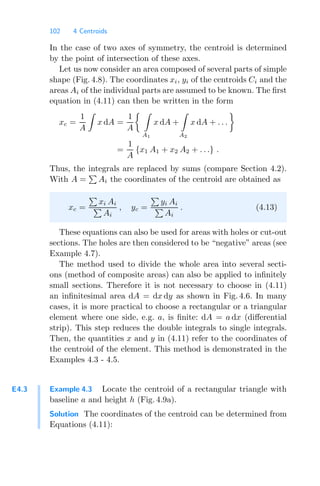 102 4 Centroids
In the case of two axes of symmetry, the centroid is determined
by the point of intersection of these axes.
Let us now consider an area composed of several parts of simple
shape (Fig. 4.8). The coordinates xi, yi of the centroids Ci and the
areas Ai of the individual parts are assumed to be known. The ﬁrst
equation in (4.11) can then be written in the form
xc =
1
A

x dA =
1
A
 
A1
x dA +

A2
x dA + . . .

=
1
A
{x1 A1 + x2 A2 + . . .} .
Thus, the integrals are replaced by sums (compare Section 4.2).
With A =

Ai the coordinates of the centroid are obtained as
xc =

xi Ai

Ai
, yc =

yi Ai

Ai
. (4.13)
These equations can also be used for areas with holes or cut-out
sections. The holes are then considered to be “negative” areas (see
Example 4.7).
The method used to divide the whole area into several secti-
ons (method of composite areas) can also be applied to inﬁnitely
small sections. Therefore it is not necessary to choose in (4.11)
an inﬁnitesimal area dA = dx dy as shown in Fig. 4.6. In many
cases, it is more practical to choose a rectangular or a triangular
element where one side, e.g. a, is ﬁnite: dA = a dx (diﬀerential
strip). This step reduces the double integrals to single integrals.
Then, the quantities x and y in (4.11) refer to the coordinates of
the centroid of the element. This method is demonstrated in the
Examples 4.3 - 4.5.
E4.3 Example 4.3 Locate the centroid of a rectangular triangle with
baseline a and height h (Fig. 4.9a).
Solution The coordinates of the centroid can be determined from
Equations (4.11):
 