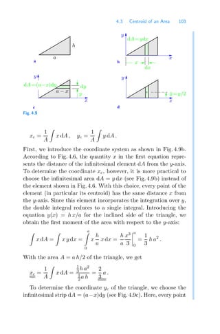 4.3 Centroid of an Area 103
a b
d
c
y
x
y
x
dA=ydx
dx
h
a
dy
x
y
x
dA=(a−x)dy
ȳ=y/2
y
a − x
Fig. 4.9
xc =
1
A

x dA , yc =
1
A

y dA .
First, we introduce the coordinate system as shown in Fig. 4.9b.
According to Fig. 4.6, the quantity x in the ﬁrst equation repre-
sents the distance of the inﬁnitesimal element dA from the y-axis.
To determine the coordinate xc, however, it is more practical to
choose the inﬁnitesimal area dA = y dx (see Fig. 4.9b) instead of
the element shown in Fig. 4.6. With this choice, every point of the
element (in particular its centroid) has the same distance x from
the y-axis. Since this element incorporates the integration over y,
the double integral reduces to a single integral. Introducing the
equation y(x) = h x/a for the inclined side of the triangle, we
obtain the ﬁrst moment of the area with respect to the y-axis:

x dA =

x y dx =
a

0
x
h
a
x dx =
h
a
x3
3




a
0
=
1
3
h a2
.
With the area A = a h/2 of the triangle, we get
xc =
1
A

x dA =
1
3 h a2
1
2 a h
=
2
3
a .
To determine the coordinate yc of the triangle, we choose the
inﬁnitesimal strip dA = (a−x)dy (see Fig. 4.9c). Here, every point
 