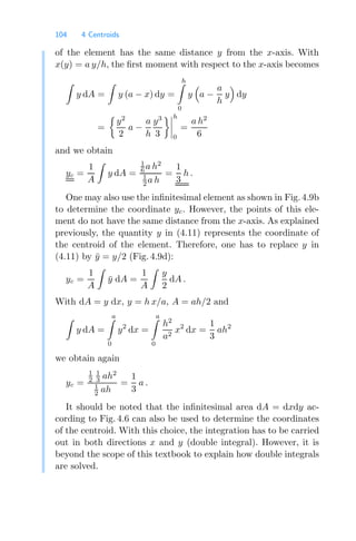 104 4 Centroids
of the element has the same distance y from the x-axis. With
x(y) = a y/h, the ﬁrst moment with respect to the x-axis becomes

y dA =

y (a − x) dy =
h

0
y

a −
a
h
y

dy
=

y2
2
a −
a
h
y3
3




h
0
=
a h2
6
and we obtain
yc =
1
A

y dA =
1
6 a h2
1
2 a h
=
1
3
h .
One may also use the inﬁnitesimal element as shown in Fig. 4.9b
to determine the coordinate yc. However, the points of this ele-
ment do not have the same distance from the x-axis. As explained
previously, the quantity y in (4.11) represents the coordinate of
the centroid of the element. Therefore, one has to replace y in
(4.11) by ȳ = y/2 (Fig. 4.9d):
yc =
1
A

ȳ dA =
1
A

y
2
dA .
With dA = y dx, y = h x/a, A = ah/2 and

y dA =
a

0
y2
dx =
a

0
h2
a2
x2
dx =
1
3
ah2
we obtain again
yc =
1
2
1
3 ah2
1
2 ah
=
1
3
a .
It should be noted that the inﬁnitesimal area dA = dxdy ac-
cording to Fig. 4.6 can also be used to determine the coordinates
of the centroid. With this choice, the integration has to be carried
out in both directions x and y (double integral). However, it is
beyond the scope of this textbook to explain how double integrals
are solved.
 