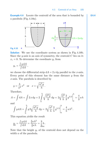 4.3 Centroid of an Area 105
E4.4
Example 4.4 Locate the centroid of the area that is bounded by
a parabola (Fig. 4.10a).
a b
y
x
C
dy dA=2xdy
h
a a
2x
Fig. 4.10
Solution We use the coordinate system as shown in Fig. 4.10b.
Since the y-axis is an axis of symmetry, the centroid C lies on it:
xc = 0. To determine the coordinate yc from
yc =

y dA

dA
,
we choose the diﬀerential strip dA = 2 x dy parallel to the x-axis.
Every point of this element has the same distance y from the
x-axis. The parabola is described by
y =
h
a2
x2
or x =

a2 y
h
.
Therefore,
A =

dA =

2 x dy = 2
h

0

a2 y
h
dy = 2

a2
h
2
3
y3/2





h
0
=
4
3
a h
and

y dA =
h

0
y 2

a2 y
h
dy = 2

a2
h
2
5
y5/2





h
0
=
4
5
a h2
.
This equation yields the result
yc =

y dA

dA
=
4
5 a h2
4
3 a h
=
3
5
h .
Note that the height yc of the centroid does not depend on the
width a of the parabola.
 