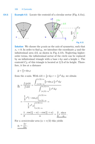 106 4 Centroids
E4.5 Example 4.5 Locate the centroid of a circular sector (Fig. 4.11a).
a b
x
CE
CE
y
ϕ
dA
dϕ
ϕ
ȳ
ȳ
rdϕ
2
3 r
α α
r
Fig. 4.11
Solution We choose the y-axis as the axis of symmetry, such that
xc = 0. In order to ﬁnd yc, we introduce the coordinate ϕ and the
inﬁnitesimal area dA, as shown in Fig. 4.11b. Neglecting higher-
order terms, the inﬁnitesimal sector of the circle can be replaced
by an inﬁnitesimal triangle with a base r dϕ and a height r. The
centroid CE of this triangle is located at 2/3 of its height. There-
fore, it lies at a distance
ȳ = 2
3 r sin ϕ
from the x-axis. With dA = 1
2 r dϕ r = 1
2 r2
dϕ, we obtain
yc =

ȳ dA

dA
=
 (π/2)+α
(π/2)−α
2
3 r sin ϕ 1
2 r2
dϕ
 (π/2)+α
(π/2)−α
1
2 r2 dϕ
=
1
3
r3
(− cos ϕ)




(π/2)+α
(π/2)−α
1
2
r2
ϕ




(π/2)+α
(π/2)−α
=
=
1
3
r
cos(π
2 − α) − cos(π
2 + α)
α
=
2
3
r
sin α
α
.
For a semicircular area (α = π/2) this yields
yc =
4 r
3 π
.
 