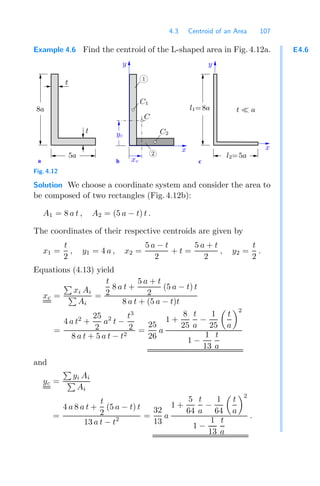 4.3 Centroid of an Area 107
E4.6
Example 4.6 Find the centroid of the L-shaped area in Fig. 4.12a.
a c
b
t
t
y
t  a
x
y
C1
C
xc
1
C2
2
x
5a
8a l1=8a
l2=5a
yc
Fig. 4.12
Solution We choose a coordinate system and consider the area to
be composed of two rectangles (Fig. 4.12b):
A1 = 8 a t , A2 = (5 a − t) t .
The coordinates of their respective centroids are given by
x1 =
t
2
, y1 = 4 a , x2 =
5 a − t
2
+ t =
5 a + t
2
, y2 =
t
2
.
Equations (4.13) yield
xc =

xi Ai

Ai
=
t
2
8 a t +
5 a + t
2
(5 a − t) t
8 a t + (5 a − t)t
=
4 a t2
+
25
2
a2
t −
t3
2
8 a t + 5 a t − t2
=
25
26
a
1 +
8
25
t
a
−
1
25

t
a
2
1 −
1
13
t
a
and
yc =

yi Ai

Ai
=
4 a 8 a t +
t
2
(5 a − t) t
13 a t − t2 =
32
13
a
1 +
5
64
t
a
−
1
64

t
a
2
1 −
1
13
t
a
.
 