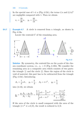 108 4 Centroids
In the special case of t a (Fig. 4.12c), the terms t/a and (t/a)2
are negligible compared with 1. Then we obtain
xc =
25
26
a , yc =
32
13
a .
E4.7 Example 4.7 A circle is removed from a triangle, as shown in
Fig. 4.13a.
Locate the centroid C of the remaining area.
a b c
C
x
y
1
2
C1
C2
h
a
h/4
r
yc
Fig. 4.13
Solution By symmetry, the centroid lies on the y-axis of the cho-
sen coordinate system, i.e., xc = 0 (Fig. 4.13b). We consider the
remaining area as a composite area which consists of two parts:
the triangle 1 and the circle 2 . Since the region of the circle is
void of material, this part has to be subtracted from the triangle
(Fig. 4.13c). Introducing
A1 =
1
2
a h , y1 =
h
3
, A2 = π r2
, y2 =
h
4
into (4.13), we obtain
yc =
y1 A1 − y2 A2
A1 − A2
=
h
3
1
2
a h −
h
4
π r2
1
2
a h − π r2
=
h
3
1 −
3
2
π r2
a h
1 −
2π r2
a h
.
If the area of the circle is small compared with the area of the
triangle (π r2
a h/2), the result is reduced to h/3.
 