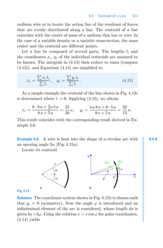 4.4 Centroid of a Line 111
uniform wire or to locate the action line of the resultant of forces
that are evenly distributed along a line. The centroid of a line
coincides with the center of mass of a uniform thin bar or wire. In
the case of a variable density or a variable cross-section, the mass
center and the centroid are diﬀerent points.
Let a line be composed of several parts. The lengths li and
the coordinates xi, yi of the individual centroids are assumed to
be known. The integrals in (4.14) then reduce to sums (compare
(4.13)), and Equations (4.14) are simpliﬁed to
xc =

xi li

li
, yc =

yi li

li
. (4.15)
As a simple example the centroid of the line shown in Fig. 4.12c
is determined where t → 0. Applying (4.15), we obtain
xc =
0 · 8 a + 5
2 a 5 a
8 a + 5 a
=
25
26
a , yc =
4 a 8 a + 0 · 5 a
8 a + 5 a
=
32
13
a .
This result coincides with the corresponding result derived in Ex-
ample 4.6.
E4.8
Example 4.8 A wire is bent into the shape of a circular arc with
an opening angle 2α (Fig. 4.15a).
Locate its centroid.
a b
y
C x
ϕ
α
α
r dϕ
s
ds
Fig. 4.15
Solution The coordinate system shown in Fig. 4.15b is chosen such
that yc = 0 (symmetry). Now the angle ϕ is introduced and an
inﬁnitesimal element of the arc is considered, whose length ds is
given by r dϕ. Using the relation x = r cos ϕ for polar coordinates,
(4.14) yields
 