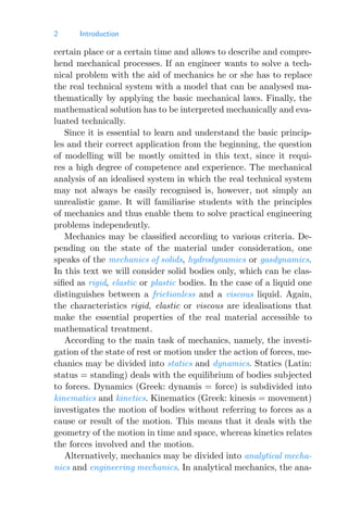 2 Introduction
certain place or a certain time and allows to describe and compre-
hend mechanical processes. If an engineer wants to solve a tech-
nical problem with the aid of mechanics he or she has to replace
the real technical system with a model that can be analysed ma-
thematically by applying the basic mechanical laws. Finally, the
mathematical solution has to be interpreted mechanically and eva-
luated technically.
Since it is essential to learn and understand the basic princip-
les and their correct application from the beginning, the question
of modelling will be mostly omitted in this text, since it requi-
res a high degree of competence and experience. The mechanical
analysis of an idealised system in which the real technical system
may not always be easily recognised is, however, not simply an
unrealistic game. It will familiarise students with the principles
of mechanics and thus enable them to solve practical engineering
problems independently.
Mechanics may be classiﬁed according to various criteria. De-
pending on the state of the material under consideration, one
speaks of the mechanics of solids, hydrodynamics or gasdynamics.
In this text we will consider solid bodies only, which can be clas-
siﬁed as rigid, elastic or plastic bodies. In the case of a liquid one
distinguishes between a frictionless and a viscous liquid. Again,
the characteristics rigid, elastic or viscous are idealisations that
make the essential properties of the real material accessible to
mathematical treatment.
According to the main task of mechanics, namely, the investi-
gation of the state of rest or motion under the action of forces, me-
chanics may be divided into statics and dynamics. Statics (Latin:
status = standing) deals with the equilibrium of bodies subjected
to forces. Dynamics (Greek: dynamis = force) is subdivided into
kinematics and kinetics. Kinematics (Greek: kinesis = movement)
investigates the motion of bodies without referring to forces as a
cause or result of the motion. This means that it deals with the
geometry of the motion in time and space, whereas kinetics relates
the forces involved and the motion.
Alternatively, mechanics may be divided into analytical mecha-
nics and engineering mechanics. In analytical mechanics, the ana-
 