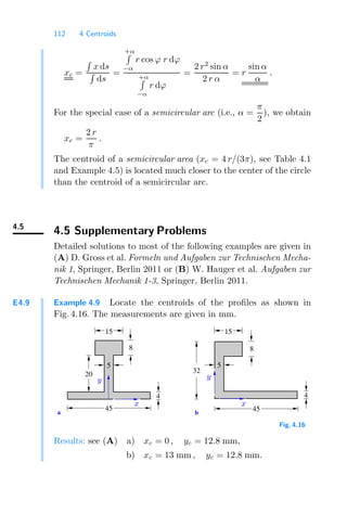 112 4 Centroids
xc =

x ds

ds
=
+α

−α
r cos ϕ r dϕ
+α

−α
r dϕ
=
2 r2
sin α
2 r α
= r
sin α
α
.
For the special case of a semicircular arc (i.e., α =
π
2
), we obtain
xc =
2 r
π
.
The centroid of a semicircular area (xc = 4 r/(3π), see Table 4.1
and Example 4.5) is located much closer to the center of the circle
than the centroid of a semicircular arc.
4.5
4.5 Supplementary Problems
Detailed solutions to most of the following examples are given in
(A) D. Gross et al. Formeln und Aufgaben zur Technischen Mecha-
nik 1, Springer, Berlin 2011 or (B) W. Hauger et al. Aufgaben zur
Technischen Mechanik 1-3, Springer, Berlin 2011.
E4.9 Example 4.9 Locate the centroids of the proﬁles as shown in
Fig. 4.16. The measurements are given in mm.
b
a
32
20
15 15
8
4
45 45
8
4
5 5
x x
y
y
Fig. 4.16
Results: see (A) a) xc = 0 , yc = 12.8 mm,
b) xc = 13 mm , yc = 12.8 mm.
 
