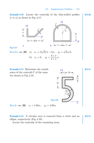 4.5 Supplementary Problems 113
E4.10
Example 4.10 Locate the centroids of the thin-walled proﬁles
(t a) as shown in Fig. 4.17.
b
a
a
t
a a
t
a
a
a
a
y
y
x
x
Fig. 4.17
Results: see (B) a) xc = (5
√
2/4 − 1)a , yc =
√
2 a/4,
b) xc = 0 , yc =
3 + π
4 + π
a.
E4.11
Example 4.11 Determine the coordi-
nates of the centroid C of the num-
ber shown in Fig. 4.18.
a 3a
a
4a
3a
2a
x
y
Fig. 4.18
Result: see (B) xc = 1.93 a , yc = 4.89 a.
E4.12
Example 4.12 A circular area is removed from a circle and an
ellipse, respectively (Fig. 4.19).
Locate the centroids of the remaining areas.
 