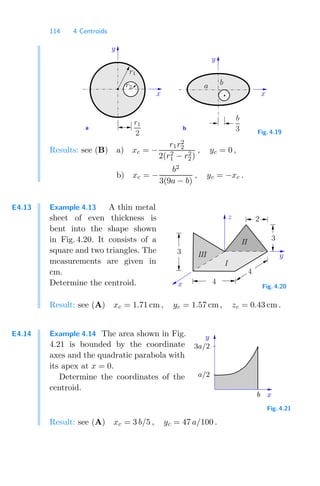 114 4 Centroids
a b
b
b
3
x
a
x
y
y
r1
r2
r1
2 Fig. 4.19
Results: see (B) a) xc = −
r1r2
2
2(r2
1 − r2
2)
, yc = 0 ,
b) xc = −
b2
3(9a − b)
, yc = −xc .
E4.13 Example 4.13 A thin metal
sheet of even thickness is
bent into the shape shown
in Fig. 4.20. It consists of a
square and two triangles. The
measurements are given in
cm.
Determine the centroid.
y
z
4
4
3
2
I
III
II
3
x Fig. 4.20
Result: see (A) xc = 1.71 cm , yc = 1.57 cm, zc = 0.43 cm .
E4.14 Example 4.14 The area shown in Fig.
4.21 is bounded by the coordinate
axes and the quadratic parabola with
its apex at x = 0.
Determine the coordinates of the
centroid.
b
a/2
y
x
3a/2
Fig. 4.21
Result: see (A) xc = 3 b/5 , yc = 47 a/100 .
 