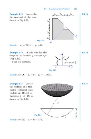 4.5 Supplementary Problems 115
E4.15
Example 4.15 Locate the
the centroid of the area
shown in Fig. 4.22.
00
11
00
11
0
1
00
11
00
11
0
1
0
0
1
1
0
1
0
1
0
0
1
1
0000
0000
0000
0000
0000
0000
0000
0000
1111
1111
1111
1111
1111
1111
1111
1111
000000
000000
000000
000000
000000
000000
000000
000000
000000
000000
000000
000000
111111
111111
111111
111111
111111
111111
111111
111111
111111
111111
111111
111111
a
2a
a
2a
2a
a
2a 2a 2a
a
x
y
Fig. 4.22
Result: xc = 2.61 a , yc = 0 .
E4.16
Example 4.16 A thin wire has the
shape of the function y = a coshx/a
(Fig. 4.23).
Find the centroid. a
a x
a
C
y
y = a cosh x
a
Fig. 4.23
Result: see (A) xc = 0 , yc = 1.197 a .
E4.17
Example 4.17 Locate
the centroid of a thin-
walled spherical shell
(radius R, Height H,
thickness t R) as
shown in Fig. 4.24.
z
t
H
R
Fig. 4.24
Result: see (B) zc = R − H/2 .
 