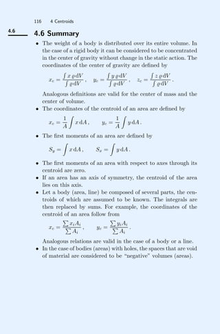 116 4 Centroids
4.6
4.6 Summary
• The weight of a body is distributed over its entire volume. In
the case of a rigid body it can be considered to be concentrated
in the center of gravity without change in the static action. The
coordinates of the center of gravity are deﬁned by
xc =

x  dV

 dV
, yc =

y  dV

 dV
, zc =

z  dV

 dV
.
Analogous deﬁnitions are valid for the center of mass and the
center of volume.
• The coordinates of the centroid of an area are deﬁned by
xc =
1
A

x dA , yc =
1
A

y dA .
• The ﬁrst moments of an area are deﬁned by
Sy =

x dA , Sx =

y dA .
• The ﬁrst moments of an area with respect to axes through its
centroid are zero.
• If an area has an axis of symmetry, the centroid of the area
lies on this axis.
• Let a body (area, line) be composed of several parts, the cen-
troids of which are assumed to be known. The integrals are
then replaced by sums. For example, the coordinates of the
centroid of an area follow from
xc =

xiAi

Ai
, yc =

yiAi

Ai
.
Analogous relations are valid in the case of a body or a line.
• In the case of bodies (areas) with holes, the spaces that are void
of material are considered to be “negative” volumes (areas).
 