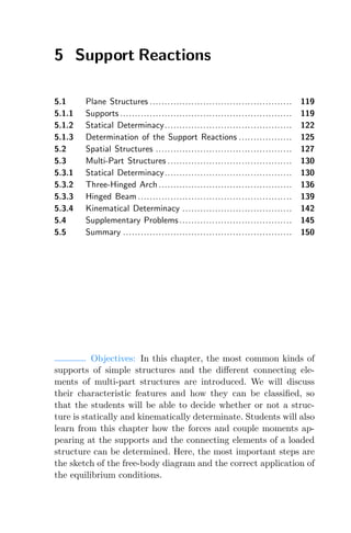 5 Support Reactions
5.1 Plane Structures ................................................ 119
5.1.1 Supports .......................................................... 119
5.1.2 Statical Determinacy........................................... 122
5.1.3 Determination of the Support Reactions .................. 125
5.2 Spatial Structures .............................................. 127
5.3 Multi-Part Structures .......................................... 130
5.3.1 Statical Determinacy........................................... 130
5.3.2 Three-Hinged Arch ............................................. 136
5.3.3 Hinged Beam .................................................... 139
5.3.4 Kinematical Determinacy ..................................... 142
5.4 Supplementary Problems ...................................... 145
5.5 Summary ......................................................... 150
Objectives: In this chapter, the most common kinds of
supports of simple structures and the diﬀerent connecting ele-
ments of multi-part structures are introduced. We will discuss
their characteristic features and how they can be classiﬁed, so
that the students will be able to decide whether or not a struc-
ture is statically and kinematically determinate. Students will also
learn from this chapter how the forces and couple moments ap-
pearing at the supports and the connecting elements of a loaded
structure can be determined. Here, the most important steps are
the sketch of the free-body diagram and the correct application of
the equilibrium conditions.
 