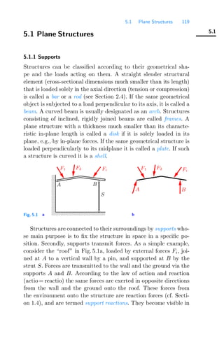 5.1 Plane Structures 119
5.1
5.1 Plane Structures
5.1.1 Supports
Structures can be classiﬁed according to their geometrical sha-
pe and the loads acting on them. A straight slender structural
element (cross-sectional dimensions much smaller than its length)
that is loaded solely in the axial direction (tension or compression)
is called a bar or a rod (see Section 2.4). If the same geometrical
object is subjected to a load perpendicular to its axis, it is called a
beam. A curved beam is usually designated as an arch. Structures
consisting of inclined, rigidly joined beams are called frames. A
plane structure with a thickness much smaller than its characte-
ristic in-plane length is called a disk if it is solely loaded in its
plane, e.g., by in-plane forces. If the same geometrical structure is
loaded perpendicularly to its midplane it is called a plate. If such
a structure is curved it is a shell.
0000000000
0000000000
0000000000
0000000000
0000000000
0000000000
0000000000
1111111111
1111111111
1111111111
1111111111
1111111111
1111111111
1111111111
a b
F1 F2 Fi
A B
S
A B
Fi
F2
F1
Fig. 5.1
Structures are connected to their surroundings by supports who-
se main purpose is to ﬁx the structure in space in a speciﬁc po-
sition. Secondly, supports transmit forces. As a simple example,
consider the “roof” in Fig. 5.1a, loaded by external forces Fi, joi-
ned at A to a vertical wall by a pin, and supported at B by the
strut S. Forces are transmitted to the wall and the ground via the
supports A and B. According to the law of action and reaction
(actio = reactio) the same forces are exerted in opposite directions
from the wall and the ground onto the roof. These forces from
the environment onto the structure are reaction forces (cf. Secti-
on 1.4), and are termed support reactions. They become visible in
 