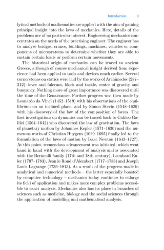 Introduction 3
lytical methods of mathematics are applied with the aim of gaining
principal insight into the laws of mechanics. Here, details of the
problems are of no particular interest. Engineering mechanics con-
centrates on the needs of the practising engineer. The engineer has
to analyse bridges, cranes, buildings, machines, vehicles or com-
ponents of microsystems to determine whether they are able to
sustain certain loads or perform certain movements.
The historical origin of mechanics can be traced to ancient
Greece, although of course mechanical insight derived from expe-
rience had been applied to tools and devices much earlier. Several
cornerstones on statics were laid by the works of Archimedes (287–
212): lever and fulcrum, block and tackle, center of gravity and
buoyancy. Nothing more of great importance was discovered until
the time of the Renaissance. Further progress was then made by
Leonardo da Vinci (1452–1519) with his observations of the equi-
librium on an inclined plane, and by Simon Stevin (1548–1620)
with his discovery of the law of the composition of forces. The
ﬁrst investigations on dynamics can be traced back to Galileo Ga-
lilei (1564–1642) who discovered the law of gravitation. The laws
of planetary motion by Johannes Kepler (1571–1630) and the nu-
merous works of Christian Huygens (1629–1695) ﬁnally led to the
formulation of the laws of motion by Isaac Newton (1643–1727).
At this point, tremendous advancement was initiated, which went
hand in hand with the development of analysis and is associated
with the Bernoulli family (17th and 18th century), Leonhard Eu-
ler (1707–1783), Jean le Rond d’Alembert (1717–1783) and Joseph
Louis Lagrange (1736–1813). As a result of the progress made in
analytical and numerical methods – the latter especially boosted
by computer technology – mechanics today continues to enlarge
its ﬁeld of application and makes more complex problems accessi-
ble to exact analysis. Mechanics also has its place in branches of
sciences such as medicine, biology and the social sciences through
the application of modelling and mathematical analysis.
 