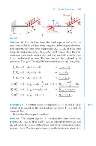 5.2 Spatial Structures 129
a b
x
y
z
a
M0
q0
A
F2
b
F1
Ax
Ay
MAy
Az
MAz
MAx
F1
b/2
q0
F2
M0
R=q0b
Fig. 5.12
Solution We free the lever from the ﬁxed support and make the
reactions visible in the free-body diagram. According to the clam-
ped support, the three force components Ax, Ay, Az and the three
moment components MAx, MAy, MAz exist (Fig. 5.12b). Their di-
rections are chosen in such a way that they coincide with the pos-
itive coordinate directions. The line load can be replaced by its
resultant R = q0 b. The equilibrium conditions (3.34) then yield

Fix = 0 : Ax + F1 = 0 → Ax = − F1 ,

Fiy = 0 : Ay − F2 = 0 → Ay = F2 ,

Fiz = 0 : Az − q0 b = 0 → Az = q0 b ,

M
(A)
ix = 0 : MAx + M0 −
b
2
(q0 b) = 0 → MAx =
q0 b2
2
− M0 ,

M
(A)
iy = 0 : MAy + a(q0 b) = 0 → MAy = − q0 a b ,

M
(A)
iz = 0 : MAz − a F2 = 0 → MAz = a F2 .
E5.4
Example 5.4 A spatial frame is supported at A, B and C (Fig.
5.13a). It is loaded by the line load q0, the forces F1, F2 and the
moment M0.
Determine the support reactions.
Solution The hinged support A transfers the three force com-
ponents Ax, Ay, Az (Fig. 5.13b). At the support B, forces Bx and
Bz act in the directions of the struts, and at the simple (moveable)
support, force C acts perpendicularly to the horizontal plane, i.e.,
 