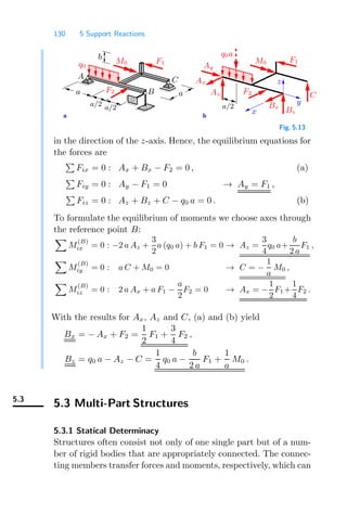 130 5 Support Reactions
a b
x
z
y
a
a
a/2
a/2
b
q0
F1
A C
B
M0
F2
Ax
a/2
q0a
M0
C
Bz
Bx
F1
F2
Ay
Az
Fig. 5.13
in the direction of the z-axis. Hence, the equilibrium equations for
the forces are

Fix = 0 : Ax + Bx − F2 = 0 , (a)

Fiy = 0 : Ay − F1 = 0 → Ay = F1 ,

Fiz = 0 : Az + Bz + C − q0 a = 0 . (b)
To formulate the equilibrium of moments we choose axes through
the reference point B:

M
(B)
ix = 0 : −2 a Az +
3
2
a (q0 a) + b F1 = 0 → Az =
3
4
q0 a+
b
2 a
F1 ,

M
(B)
iy = 0 : a C + M0 = 0 → C = −
1
a
M0 ,

M
(B)
iz = 0 : 2 a Ax + a F1 −
a
2
F2 = 0 → Ax = −
1
2
F1 +
1
4
F2 .
With the results for Ax, Az and C, (a) and (b) yield
Bx = − Ax + F2 =
1
2
F1 +
3
4
F2 ,
Bz = q0 a − Az − C =
1
4
q0 a −
b
2 a
F1 +
1
a
M0 .
5.3
5.3 Multi-Part Structures
5.3.1 Statical Determinacy
Structures often consist not only of one single part but of a num-
ber of rigid bodies that are appropriately connected. The connec-
ting members transfer forces and moments, respectively, which can
 