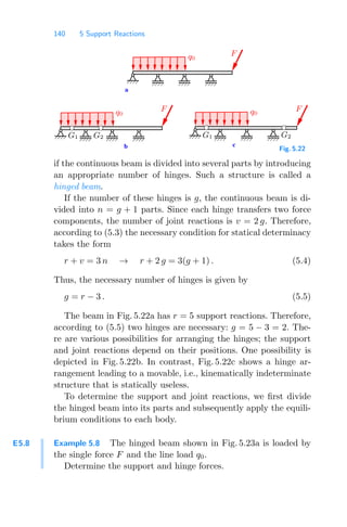 140 5 Support Reactions
b c
a
F
q0 q0
G1 G2 G1 G2
F
q0
F
Fig. 5.22
if the continuous beam is divided into several parts by introducing
an appropriate number of hinges. Such a structure is called a
hinged beam.
If the number of these hinges is g, the continuous beam is di-
vided into n = g + 1 parts. Since each hinge transfers two force
components, the number of joint reactions is v = 2 g. Therefore,
according to (5.3) the necessary condition for statical determinacy
takes the form
r + v = 3 n → r + 2 g = 3(g + 1) . (5.4)
Thus, the necessary number of hinges is given by
g = r − 3 . (5.5)
The beam in Fig. 5.22a has r = 5 support reactions. Therefore,
according to (5.5) two hinges are necessary: g = 5 − 3 = 2. The-
re are various possibilities for arranging the hinges; the support
and joint reactions depend on their positions. One possibility is
depicted in Fig. 5.22b. In contrast, Fig. 5.22c shows a hinge ar-
rangement leading to a movable, i.e., kinematically indeterminate
structure that is statically useless.
To determine the support and joint reactions, we ﬁrst divide
the hinged beam into its parts and subsequently apply the equili-
brium conditions to each body.
E5.8 Example 5.8 The hinged beam shown in Fig. 5.23a is loaded by
the single force F and the line load q0.
Determine the support and hinge forces.
 